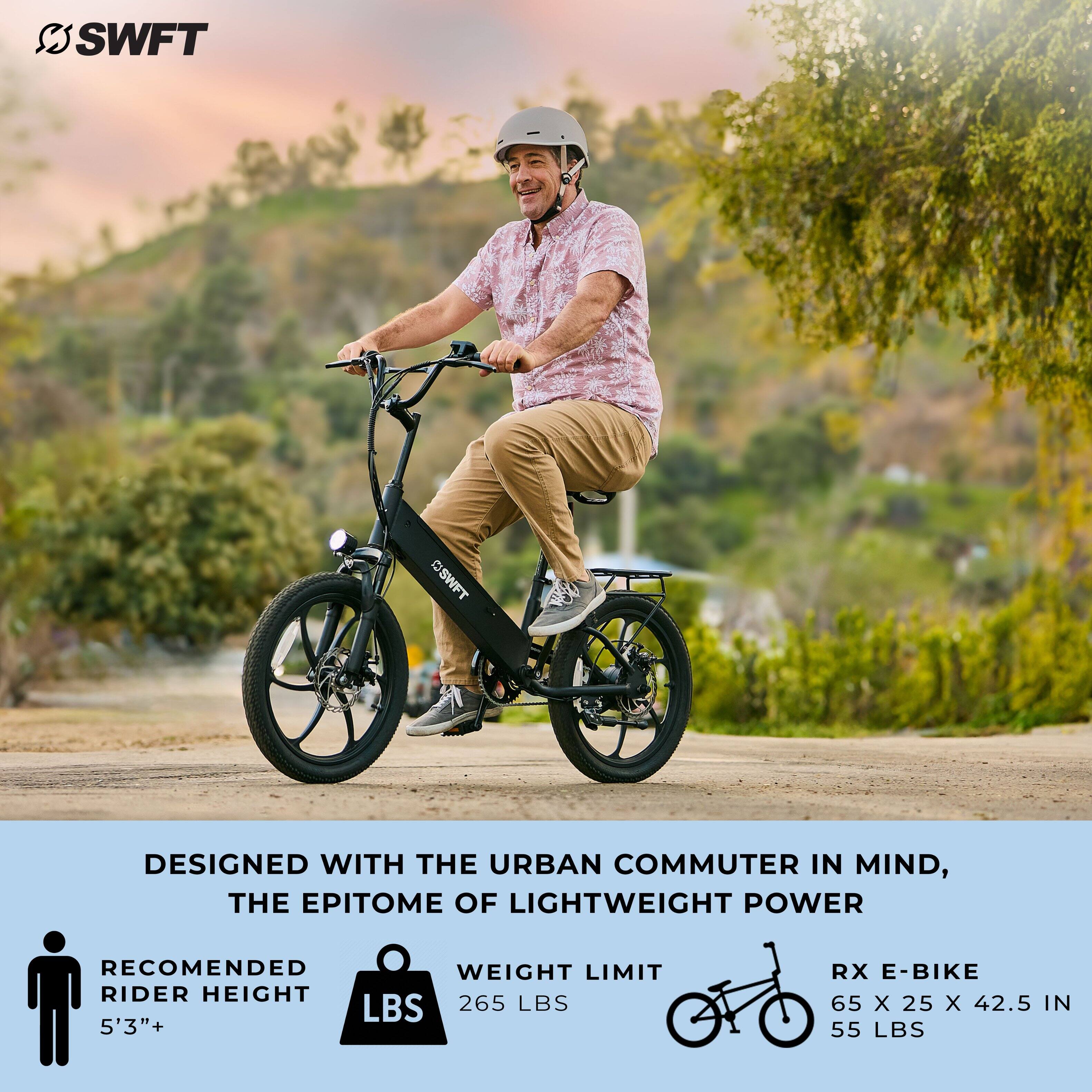 SWFT SWFT DESIGNED WITH THE URBAN COMMUTER IN MIND, THE EPITOME OF LIGHTWEIGHT POWER RECOMMENDED WEIGHT LIMIT RIDER HEIGHT LBS 265 LBS 5'3"+ RX E-BIKE 65 x 25 x 42.5 IN 55 LBS