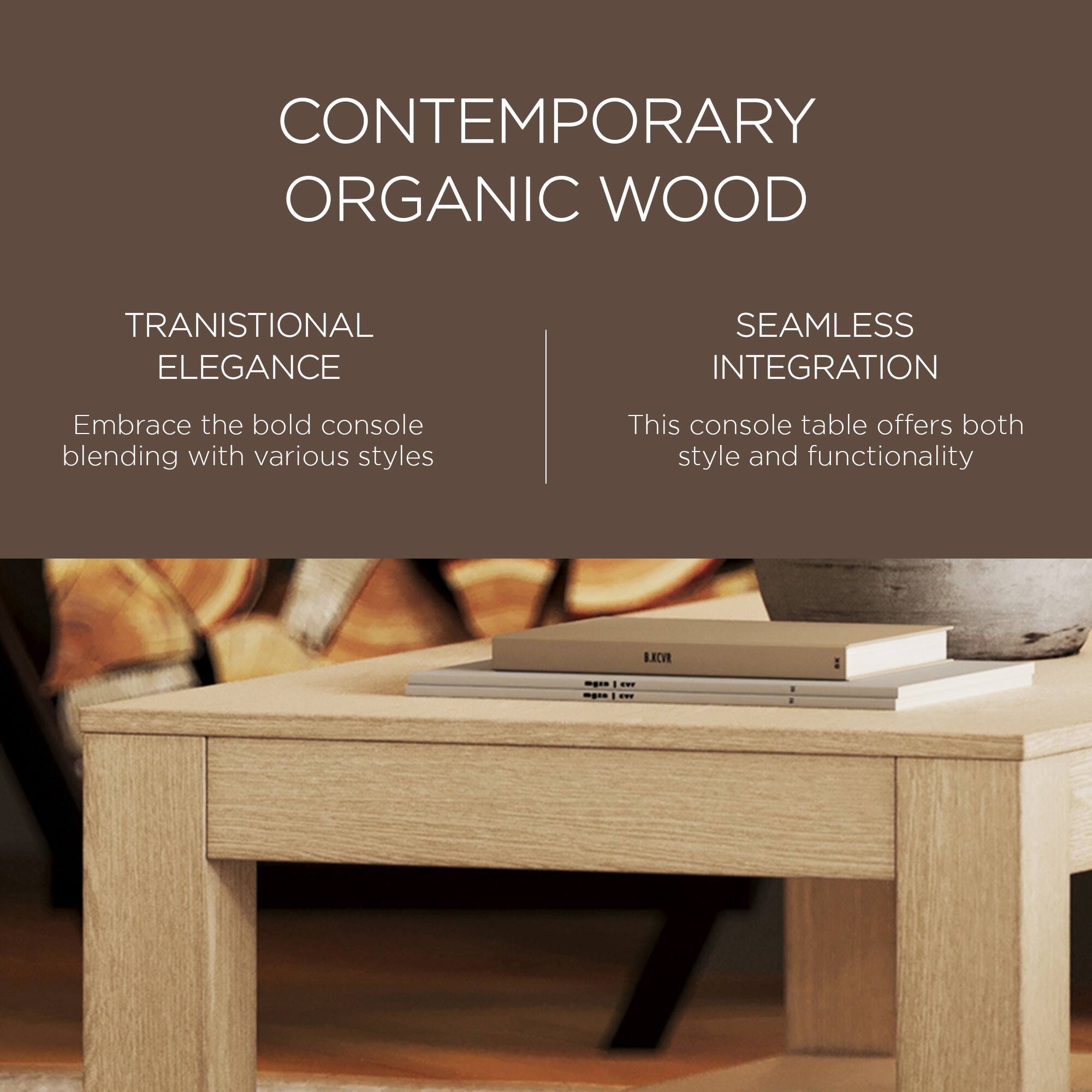 CONTEMPORARY ORGANIC WOOD

TRANSITIONAL ELEGANCE  
Embrace the bold console blending with various styles

SEAMLESS INTEGRATION  
This console table offers both style and functionality