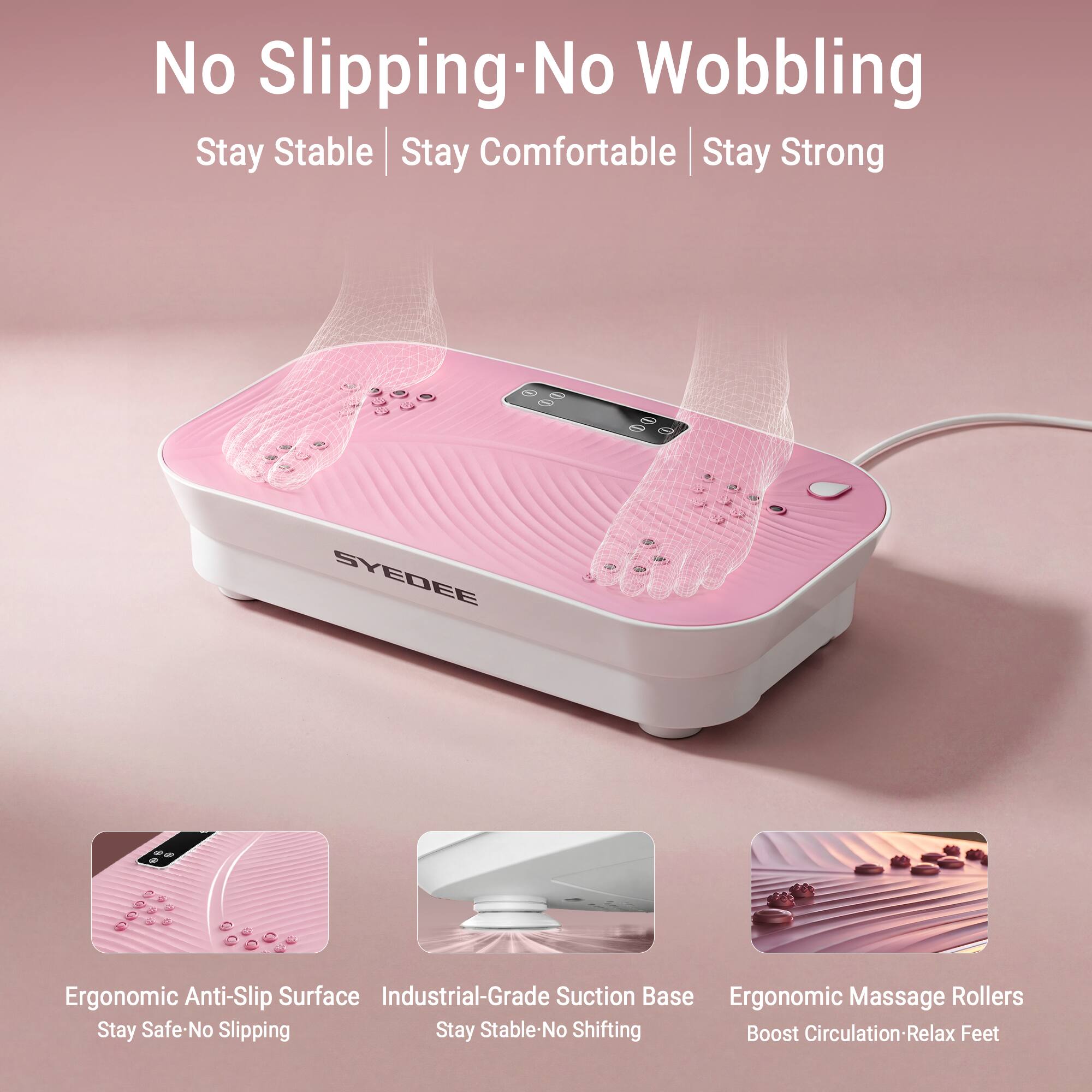 No Slipping-No Wobbling  
Stay Stable | Stay Comfortable | Stay Strong

SYDEE  
Ergonomic Anti-Slip Surface  
Industrial-Grade Suction Base  
Ergonomic Massage Rollers  
Stay Safe-No Slipping  
Stay Stable-No Shifting  
Boost Circulation-Relax Feet