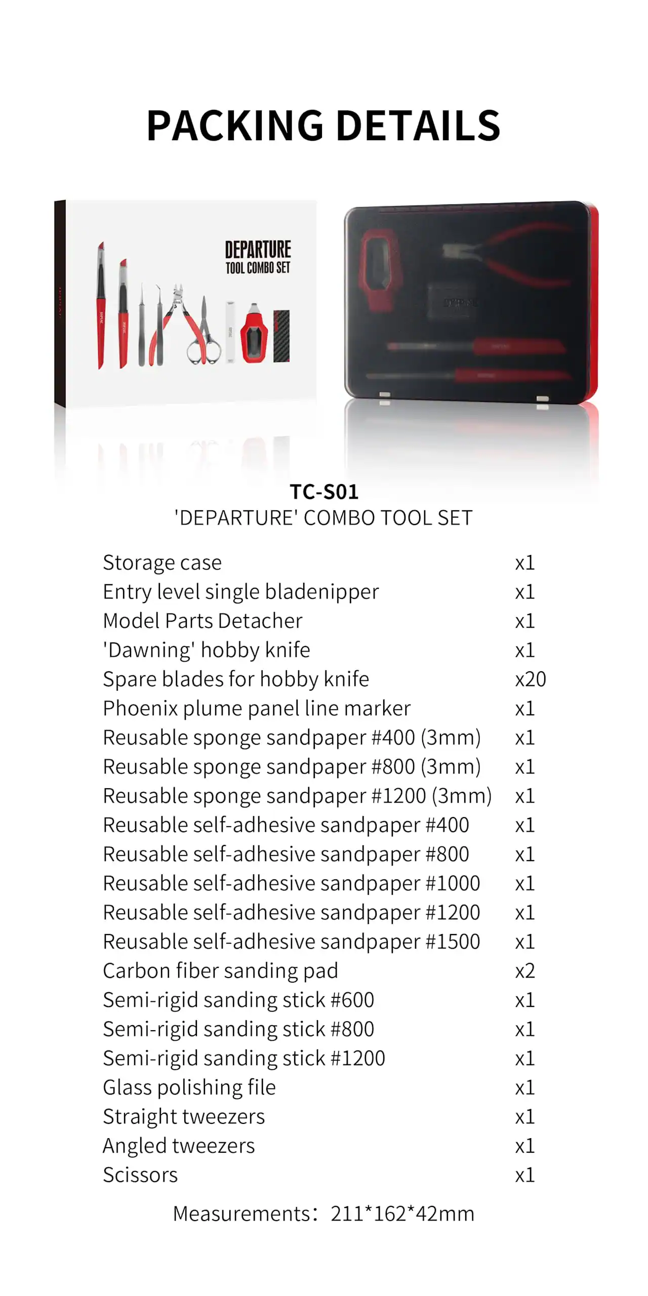 **Packing Details**

**TC-S01 'Departure' Combo Tool Set**

- Storage case x1
- Entry level single bladenipper x1
- Model Parts Detacher x1
- 'Dawning' hobby knife x1
- Spare blades for hobby knife x20
- Phoenix plume panel line marker x1
- Reusable sponge sandpaper #400 (3mm) x1
- Reusable sponge sandpaper #800 (3mm) x1
- Reusable sponge sandpaper #1200 (3mm) x1
- Reusable self-adhesive sandpaper #400 x1
- Reusable self-adhesive sandpaper #800 x1
- Reusable self-adhesive sandpaper #1000 x1
- Reusable self-adhesive sandpaper #1200 x1
- Reusable self-adhesive sandpaper #1500 x1
- Carbon fiber sanding pad x2
- Semi-rigid sanding stick #600 x1
- Semi-rigid sanding stick #800 x1
- Semi-rigid sanding stick #1200 x1
-