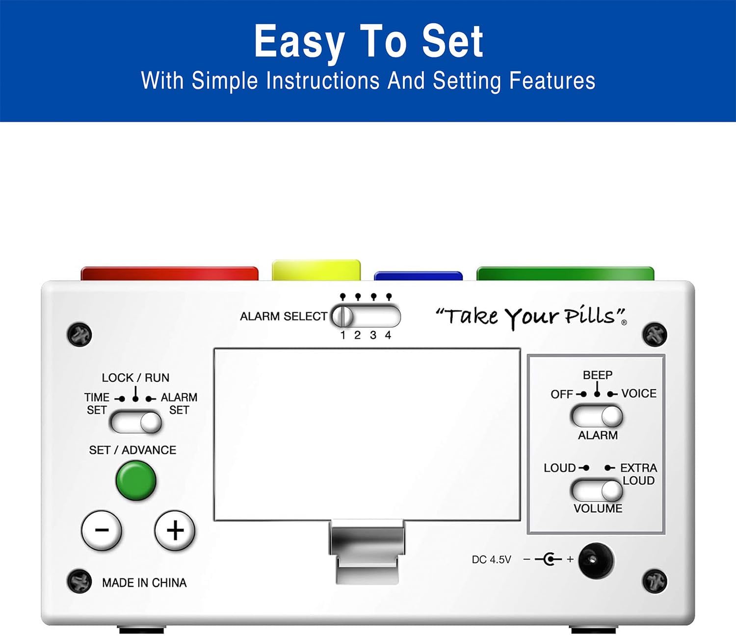 Easy To Set With Simple Instructions And Setting Features

ALARM SELECT 1 2 3 4 "Take Your Pills"

LOCK / RUN TIME ALARM SET SET BEEP OFF VOICE SET / ADVANCE ALARM LOUD EXTRA LOUD

DC 4.5V

MADE IN CHINA