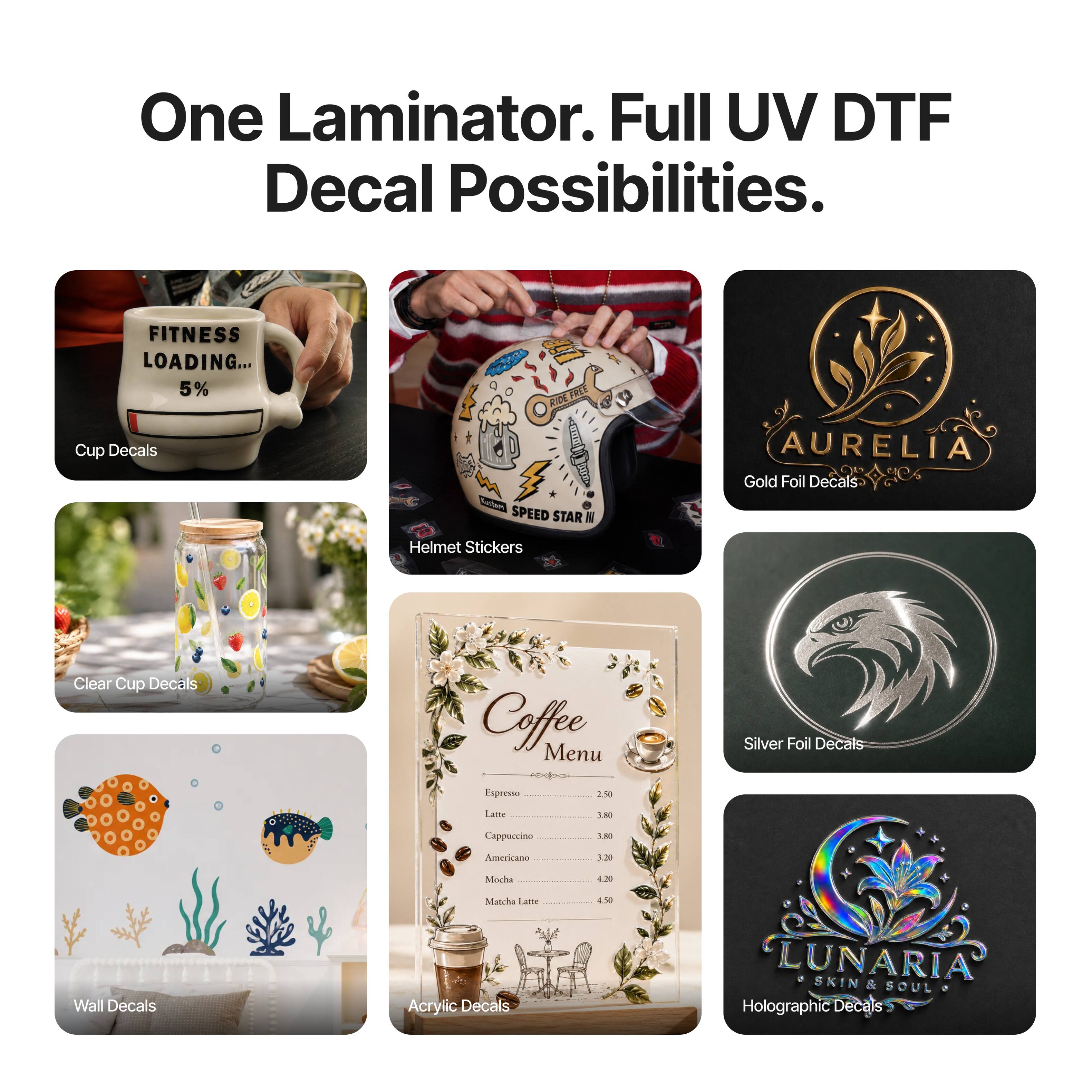 One Laminator. Full UV DTF Decal Possibilities.

- FITNESS LOADING... 5% Cup Decals
- RIDE FREE SPEED STAR NO Helmet Stickers
- AURELIA Gold Foil Decals
- Clear Cup Decals
- Coffee Menu
- Silver Foil Decals
- Espresso 2.50
- Latte 3.80
- Cappuccino 3.80
- Americano 3.20
- Mocha 4.20
- Wall Decals
- Matcha Latte Acrylic Decals 4.50
- LUNARIA SKIN & SOUL 7 Holographic Decals