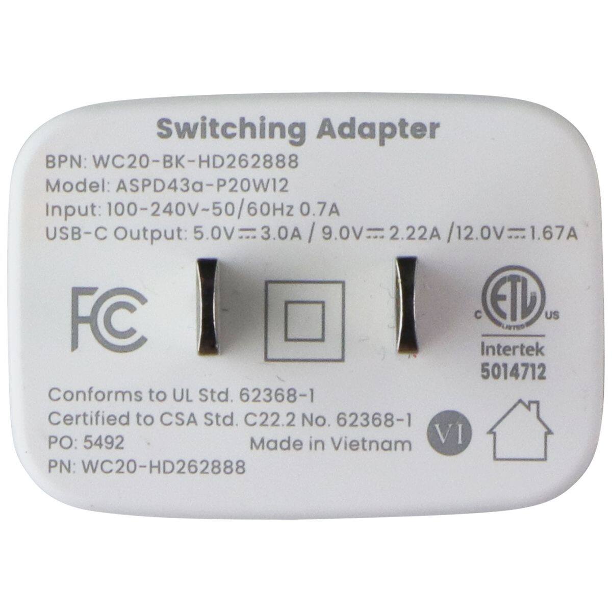 Switching Adapter  
BPN: WC20-BK-HD262888  
Model: ASPD43a-P20W12  
Input: 100-240V-50/60Hz 0.7A  
USB-C Output: 5.0V 3.0A / 9.0V 2.22A / 12.0V 1.67A  
FC C ETU US  
Intertek 5014712  
Conforms to UL Std. 62368-1  
Certified to CSA Std. C22.2 No. 62368-1  
PO: 5492  
Made in Vietnam  
VI  
PN: WC20-HD262888