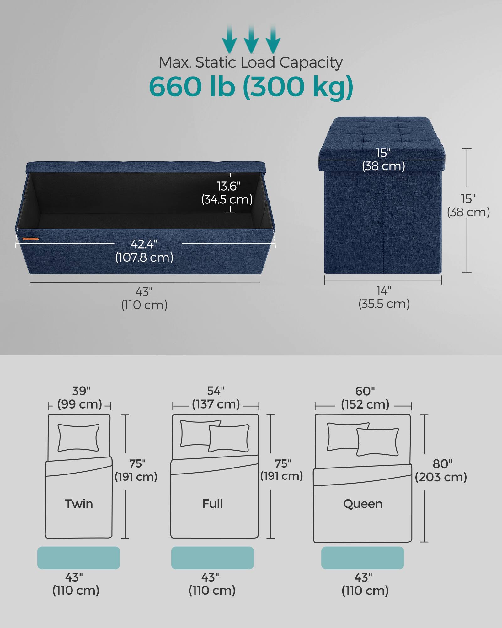 Max. Static Load Capacity 660 lb (300 kg)

13.6" (34.5 cm)  
15" (38 cm)  
15" (38 cm)  
42.4" (107.8 cm)  
43" (110 cm)  
14" (35.5 cm)  
39" (99 cm)  
54" (137 cm)  
60" (152 cm)  
75" (191 cm)  
75" (191 cm)  
80" (203 cm)  

Twin Full Queen  
43" (110 cm)  
43" (110 cm)  
43" (110 cm)