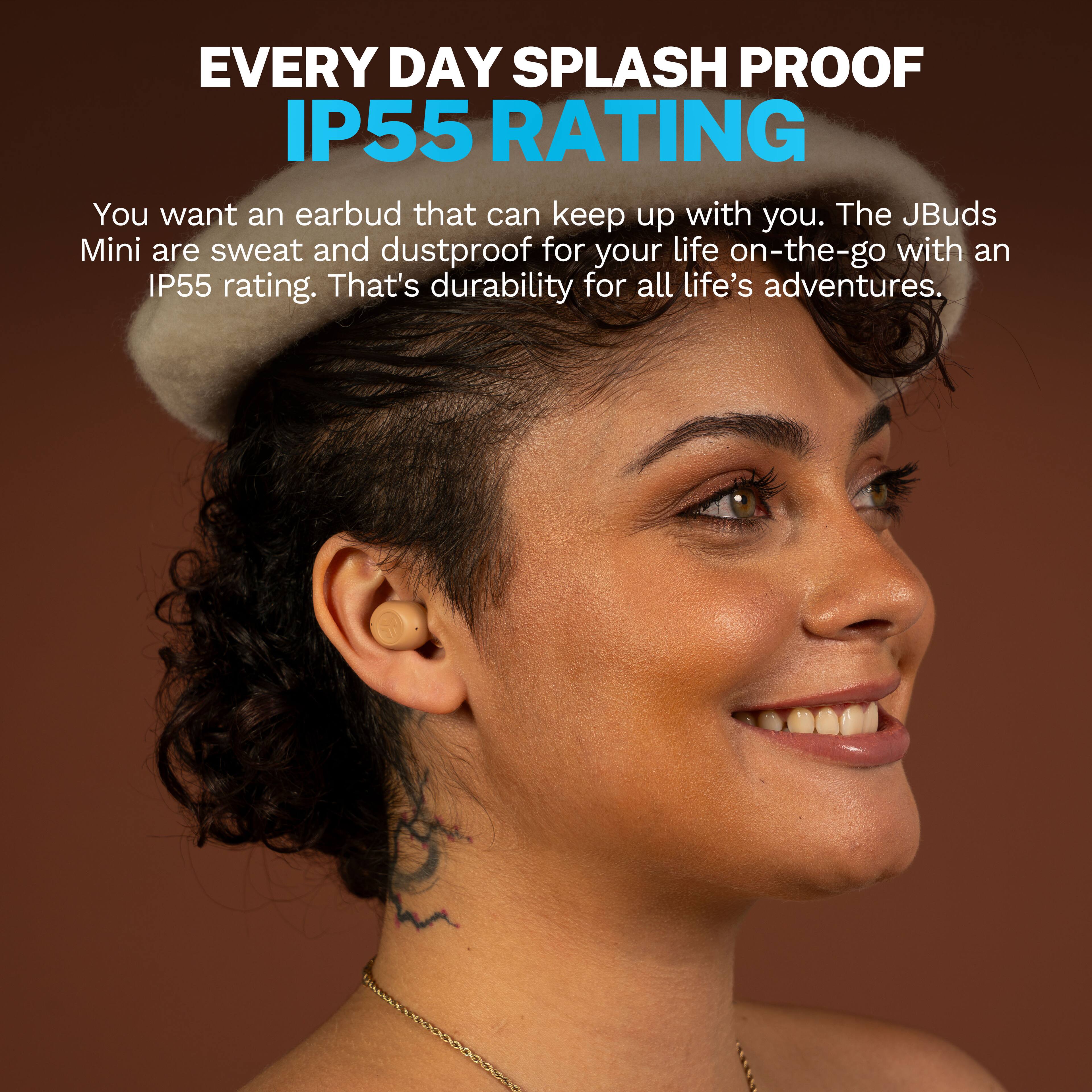 EVERY DAY SPLASH PROOF IP55 RATING

You want an earbud that can keep up with you. The JBuds Mini are sweat and dustproof for your life on-the-go with an IP55 rating. That's durability for all life's adventures.