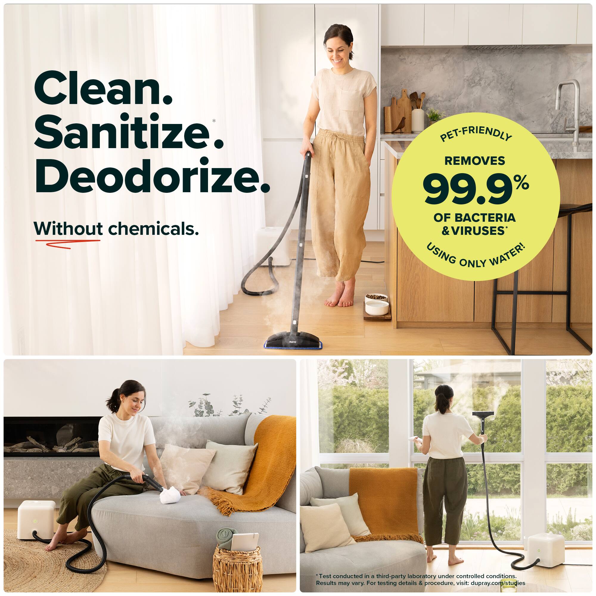 Clean.  
Sanitize.  
Deodorize.  
Without chemicals.  

PET-FRIENDLY  
REMOVES 99.9% OF BACTERIA & VIRUSES USING ONLY WATER!  

Test conducted in a third-party laboratory under controlled conditions.  
Results may vary.  
For testing details & procedure, visit: dupray.com/studies