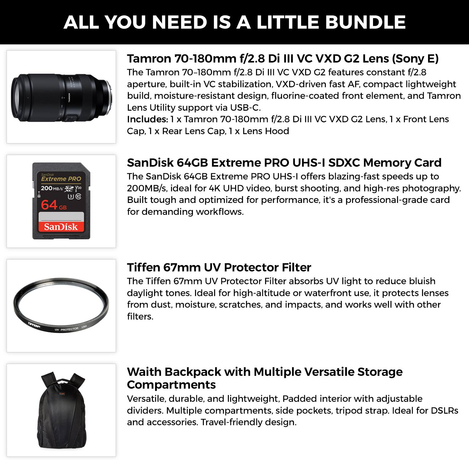 ALL YOU NEED IS A LITTLE BUNDLE

Tamron 70-180mm f/2.8 Di III VC VXD G2 Lens (Sony E)
The Tamron 70-180mm f/2.8 Di III VC VXD G2 features constant f/2.8 aperture, built-in VC stabilization, VXD-driven fast AF, compact lightweight build, moisture-resistant design, fluorine-coated front element, and Tamron Lens Utility support via USB-C. Includes: 1 x Tamron 70-180mm f/2.8 Di III VC VXD G2 Lens, 1 x Front Lens Cap, 1 x Rear Lens Cap, 1 x Lens Hood.

SanDisk 64GB Extreme PRO UHS-I SDXC Memory Card
The SanDisk 64GB Extreme PRO UHS-I offers blazing-fast speeds up to 200MB/s, ideal for 4K UHD video, burst shooting, and high-res photography. Built tough and optimized for performance, it's a professional-grade card for demanding workflows.

Tiffen 67mm UV Protector Filter
The Tiffen 67mm UV Protector Filter absorbs UV light to reduce