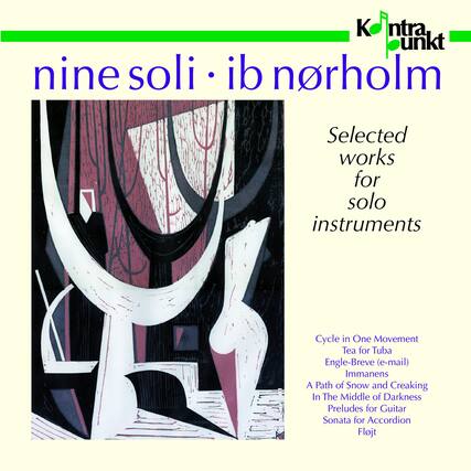 nine soli • ib norholm
Selected works for solo instruments
Cycle in One Movement
Tea for Tuba
Engle-Breve (e-mail)
Immanens
A Path of Snow and Creaking
In The Middle of Darkness
Preludes for Guitar
Sonata for Accordion
Flojt