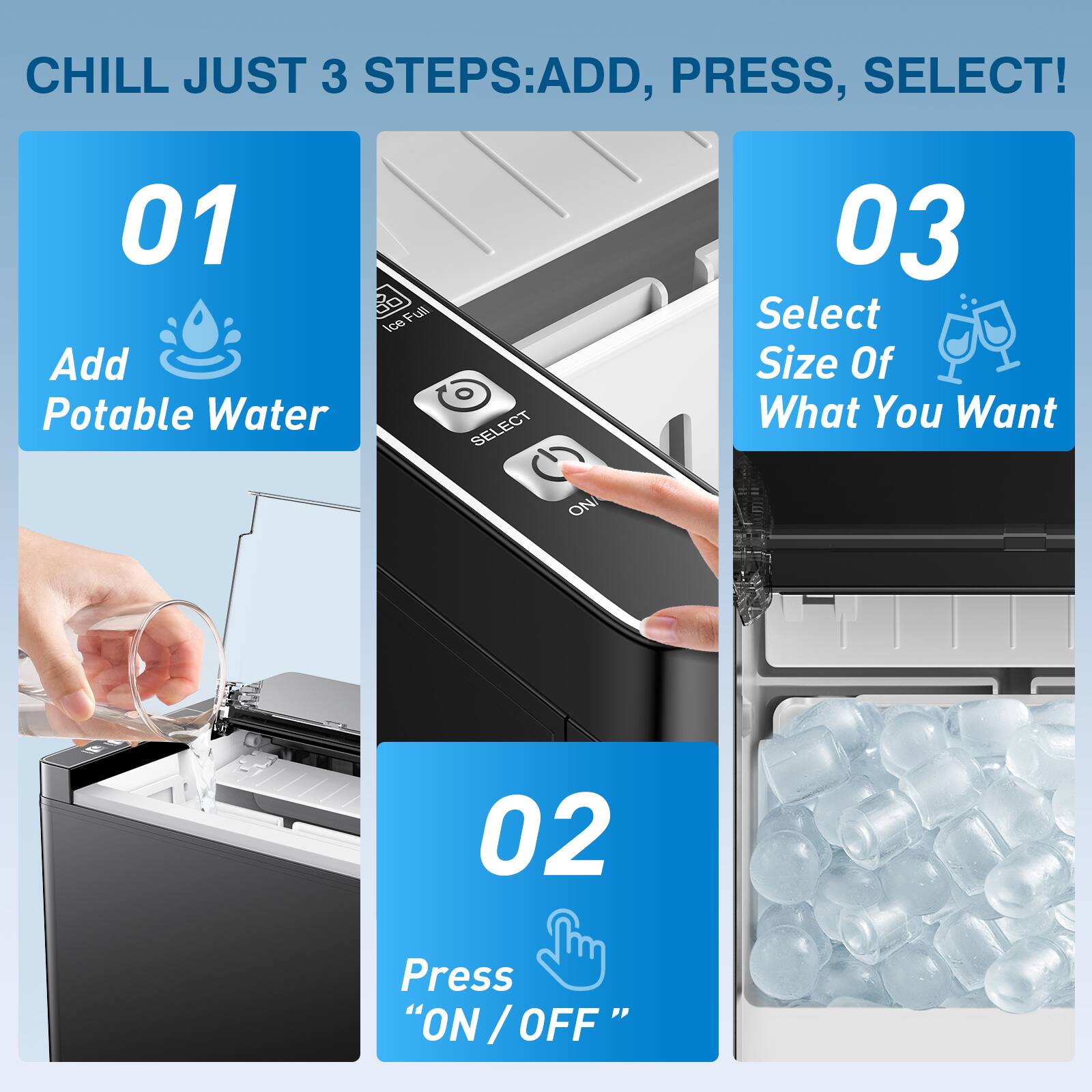 CHILL JUST 3 STEPS: ADD, PRESS, SELECT!

01 Add Potable Water

02 Press "ON / OFF"

03 Select Size Of What You Want
