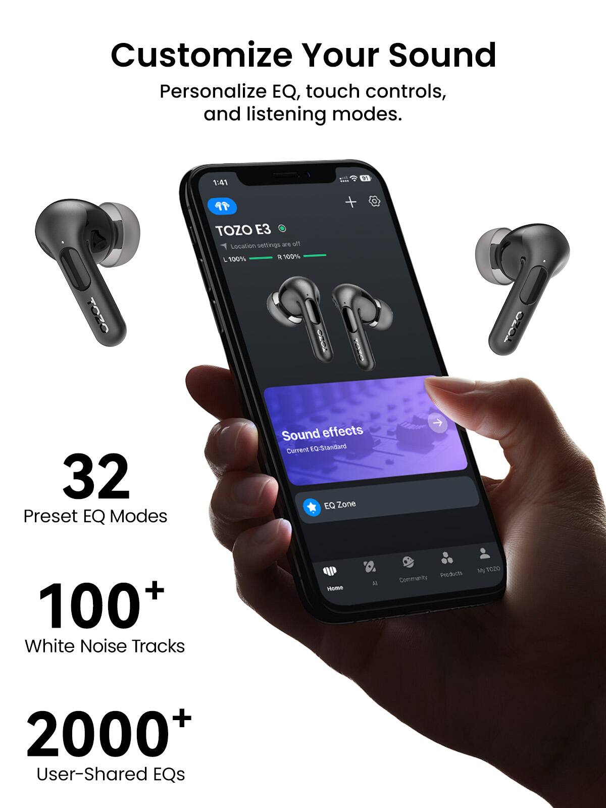 Customize Your Sound  
Personalize EQ, touch controls, and listening modes.

1:41  
01  
99  
+  

TOZO E3  
Location settings are off  
100% R 100%  

TOZO  
TOZO  

32 Preset EQ Modes  
Sound effects  
Current EQ: Standard EQ Zone  

100+ White Noise Tracks  

Home  
A)  
Products  
MyTOZO  
Community  

2000+ User-Shared EQs