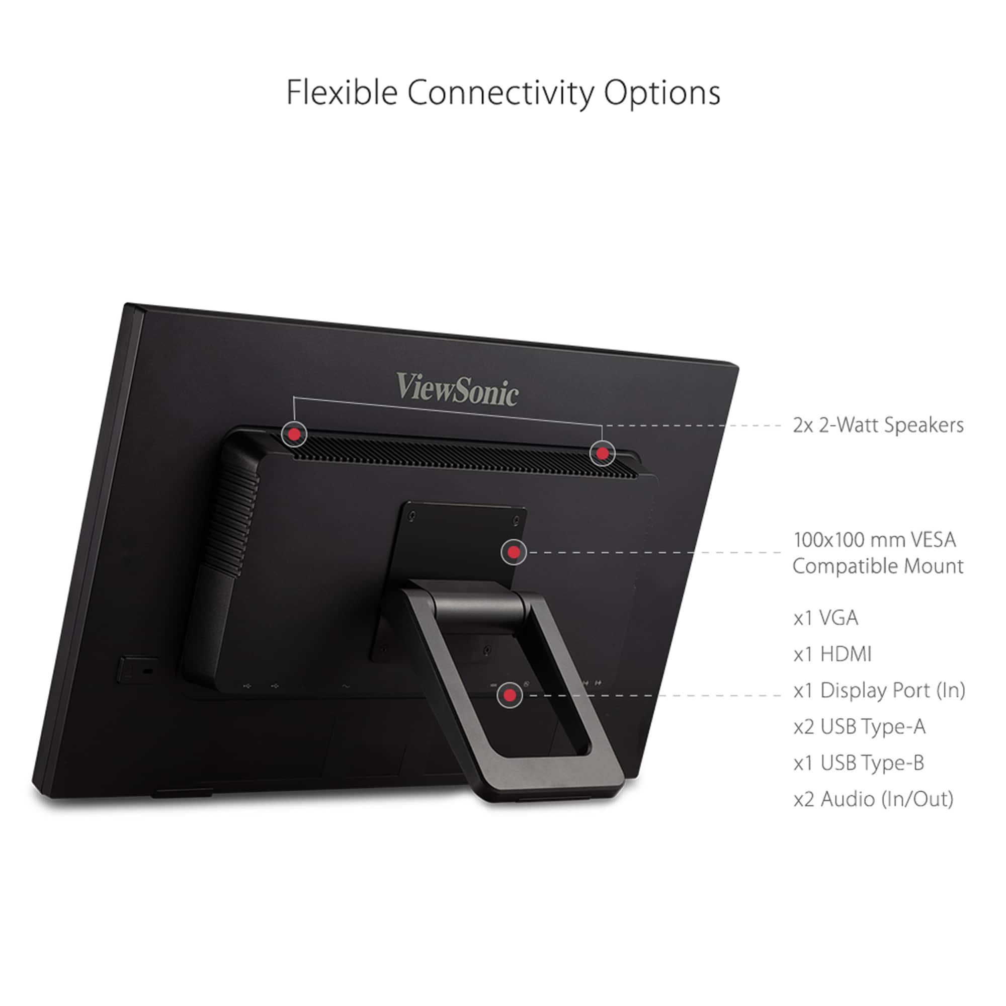 Flexible Connectivity Options ViewSonic 2x 2-Watt Speakers 100x100 mm VESA Compatible Mount x1 VGA x1 HDMI x1 Display Port (In) x2 USB Type-A x1 USB Type-B x2 Audio (In/Out)