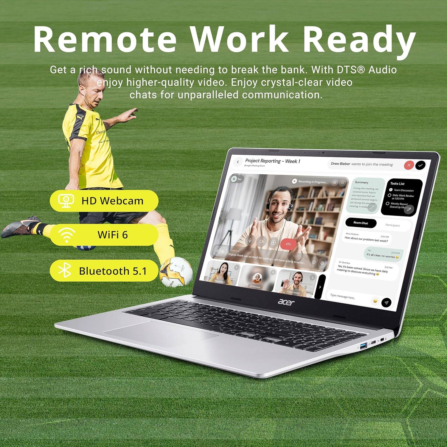 Remote Work Ready

Get a rich sound without needing to break the bank. With DTS® Audio enjoy higher-quality video. Enjoy crystal-clear video chats for unparalleled communication.

- HD Webcam
- WiFi 6
- Bluetooth 5.1

Project Reporting - Week 1

Drew Bieber wants to join the meeting

Summary
- Team Discussion
- 10:00 PM
- 10:00 PM

Task List
- 10:00 PM
- 10:00 PM

Participants
- Drew Bieber
- Alex Fowler

How about our problem last week?
It's all class to work on this.