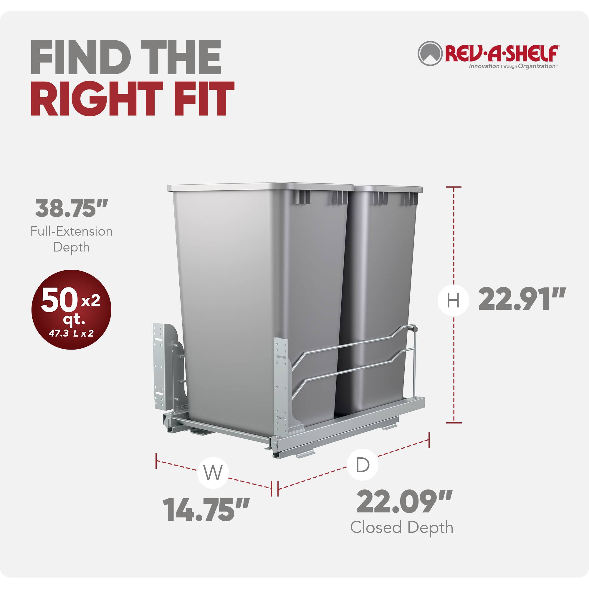 FIND THE RIGHT FIT

REV-A-SHELF
Innovation through Organization

38.75" Full-Extension Depth

50 x2 qt. (47.3 L x2)

H 22.91"
W 14.75"
D 22.09" Closed Depth