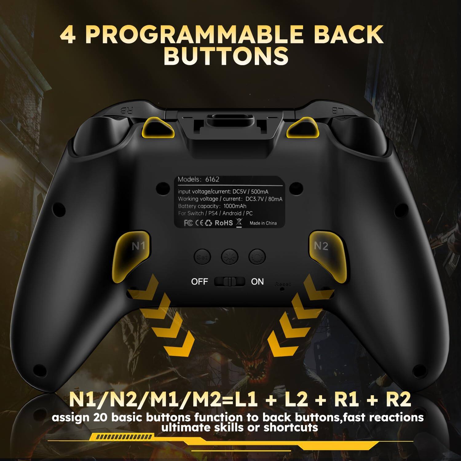 4 PROGRAMMABLE BACK BUTTONS

Models: 6162  
input voltage/current: DC5V / 500mA  
Working voltage/current: DC3.7V / 80mA  
Battery capacity: 1000mAh  
For Switch / PS4 / Android / PC  
FC CE RoHS  
Made in China  

N1/N2/M1/M2 = L1 + L2 + R1 + R2  
assign 20 basic buttons function to back buttons, fast reactions ultimate skills or shortcuts