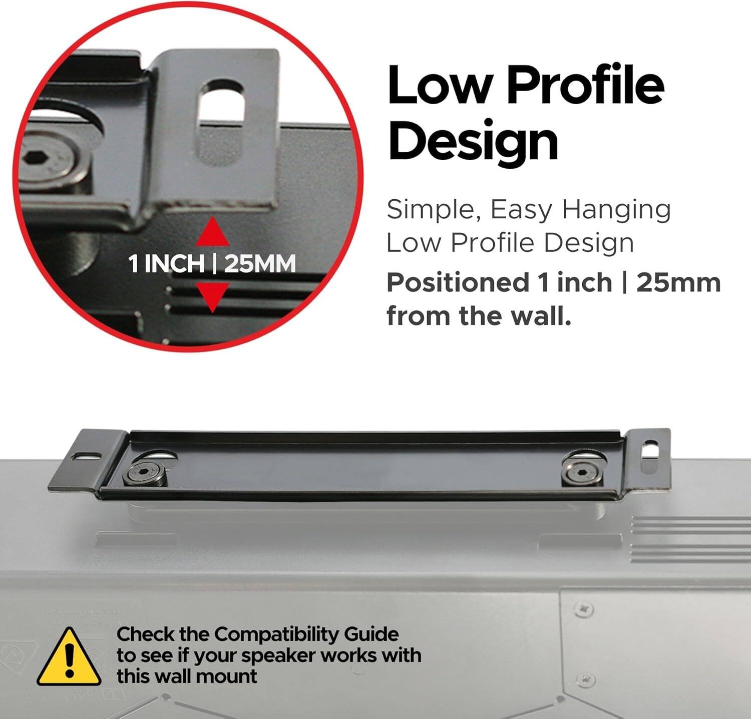 Low Profile Design

Simple, Easy Hanging  
Low Profile Design  
Positioned 1 inch | 25mm from the wall.

Check the Compatibility Guide to see if your speaker works with this wall mount.