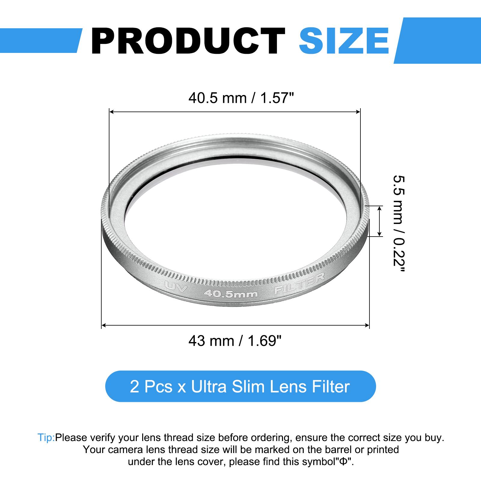 PRODUCT SIZE  
40.5 mm / 1.57"  
UV FILTER  
5.5 mm / 0.22"  
43 mm / 1.69"  

2 Pcs x Ultra Slim Lens Filter  

Tip: Please verify your lens thread size before ordering, ensure the correct size you buy. Your camera lens thread size will be marked on the barrel or printed under the lens cover, please find this symbol "⌀".