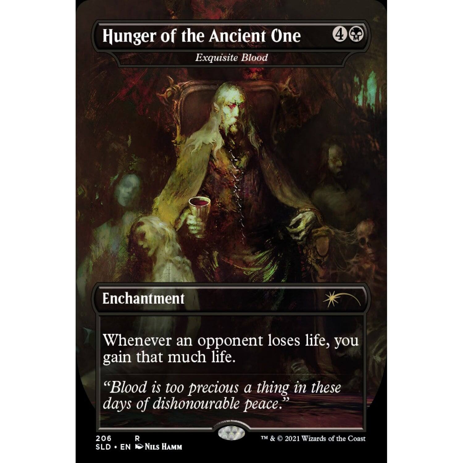 Hunger of the Ancient One  
Exquisite Blood  

4  
Enchantment  

Whenever an opponent loses life, you gain that much life.  

"Blood is too precious a thing in these days of dishonourable peace."  

206  
SLD • EN  
NILS HAMM  

TM & © 2021 Wizards of the Coast