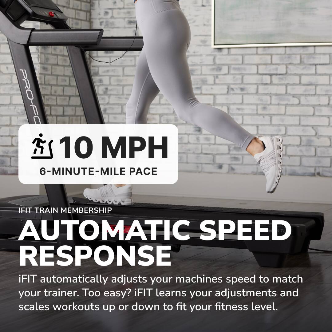 PRO-FO  
10 MPH  
6-MINUTE-MILE PACE  
IFIT TRAIN MEMBERSHIP  
AUTOMATIC SPEED RESPONSE  

iFIT automatically adjusts your machine's speed to match your trainer. Too easy? iFIT learns your adjustments and scales workouts up or down to fit your fitness level.