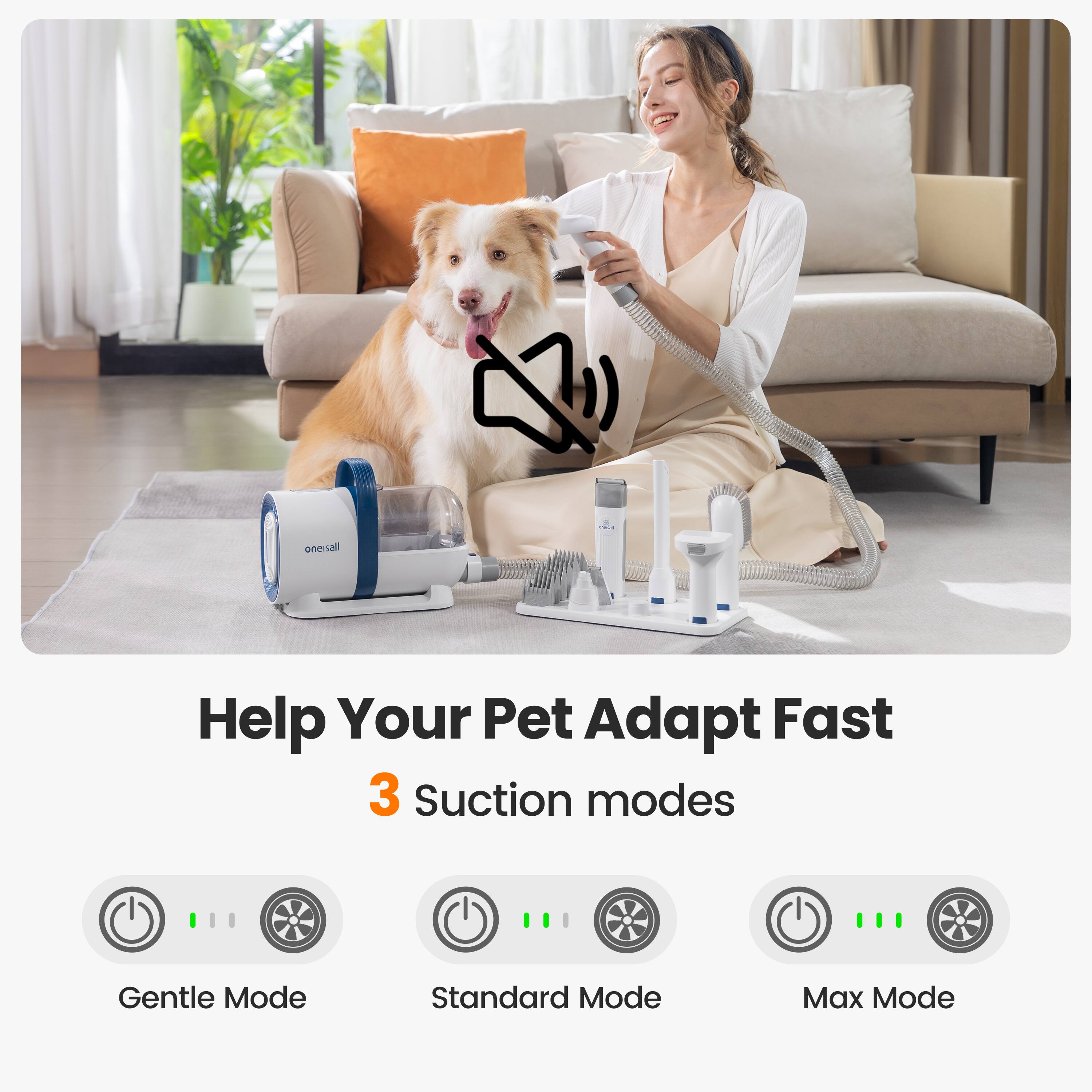 Help Your Pet Adapt Fast  
3 Suction modes  
Gentle Mode  
Standard Mode  
Max Mode