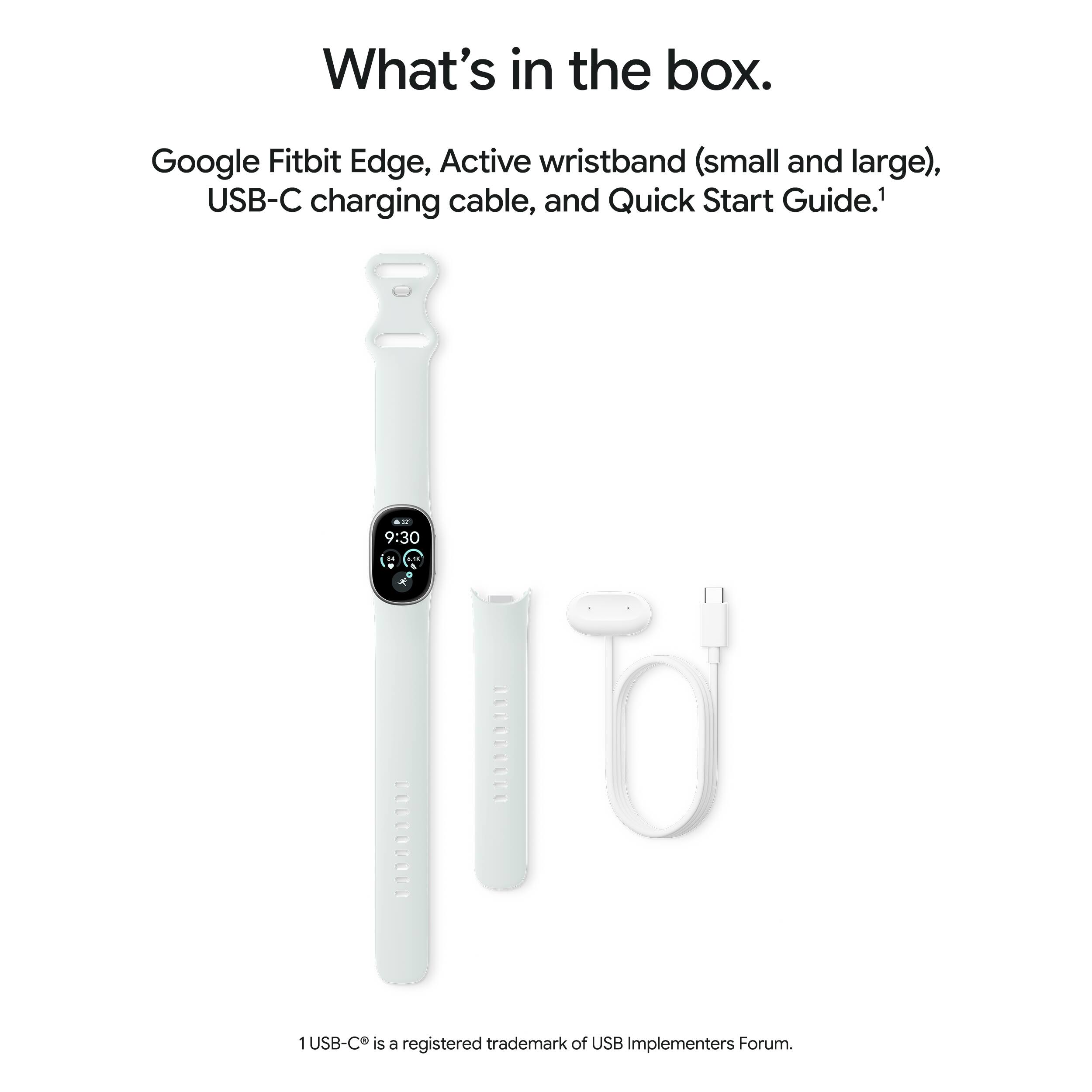 What's in the box.

Google Fitbit Edge, Active wristband (small and large), USB-C charging cable, and Quick Start Guide.¹

¹USB-C is a registered trademark of USB Implementers Forum.