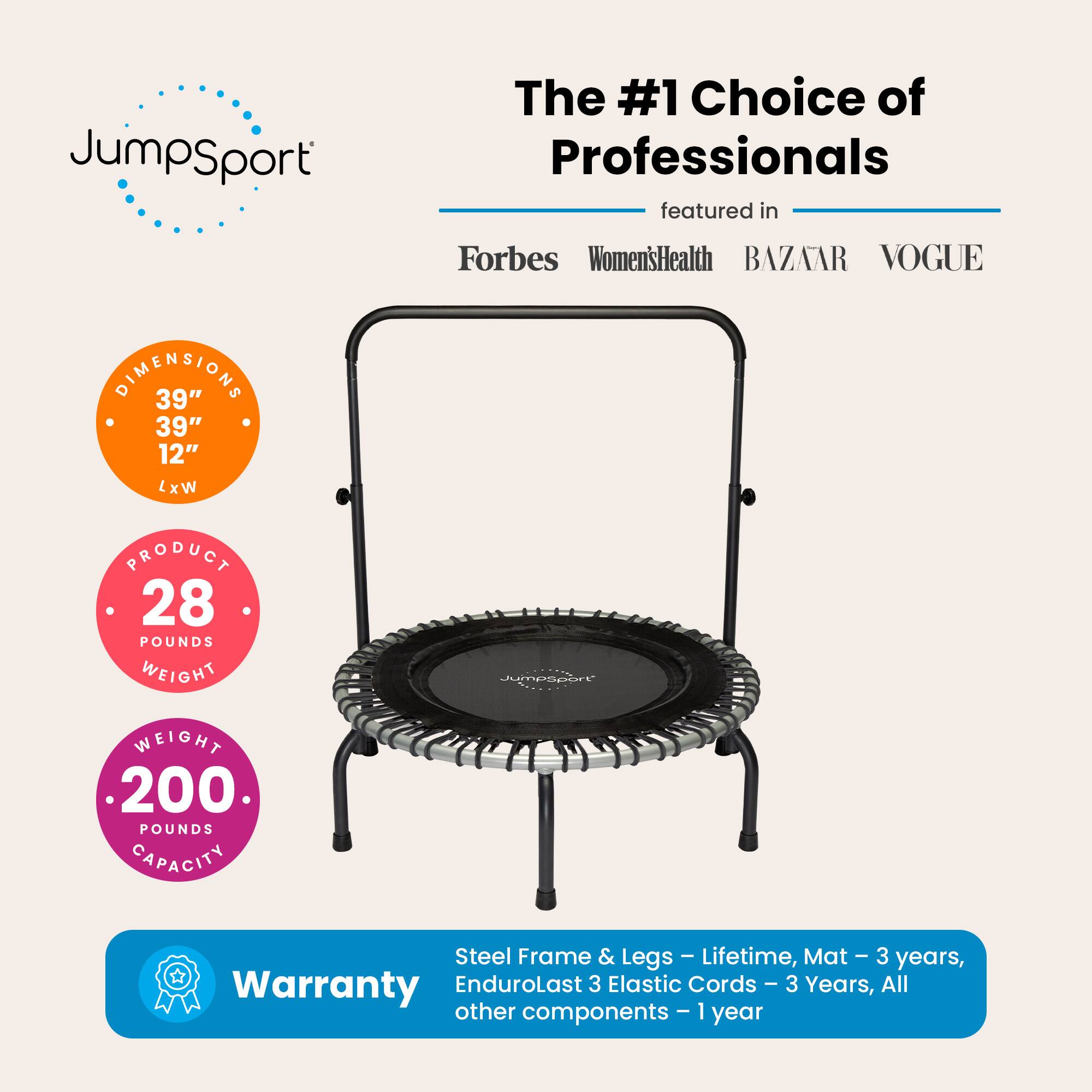 JumpSport: The #1 Choice of Professionals  
Featured in: Forbes, Women's Health, BAZAAR, VOGUE  

Dimensions: 39" x 39" x 12" (L x W)  
Product Weight: 28 Pounds  
Weight Capacity: 200 Pounds  

Warranty:  
- Steel Frame & Legs: Lifetime  
- Mat: 3 Years  
- EnduroLast 3 Elastic Cords: 3 Years  
- All other components: 1 Year