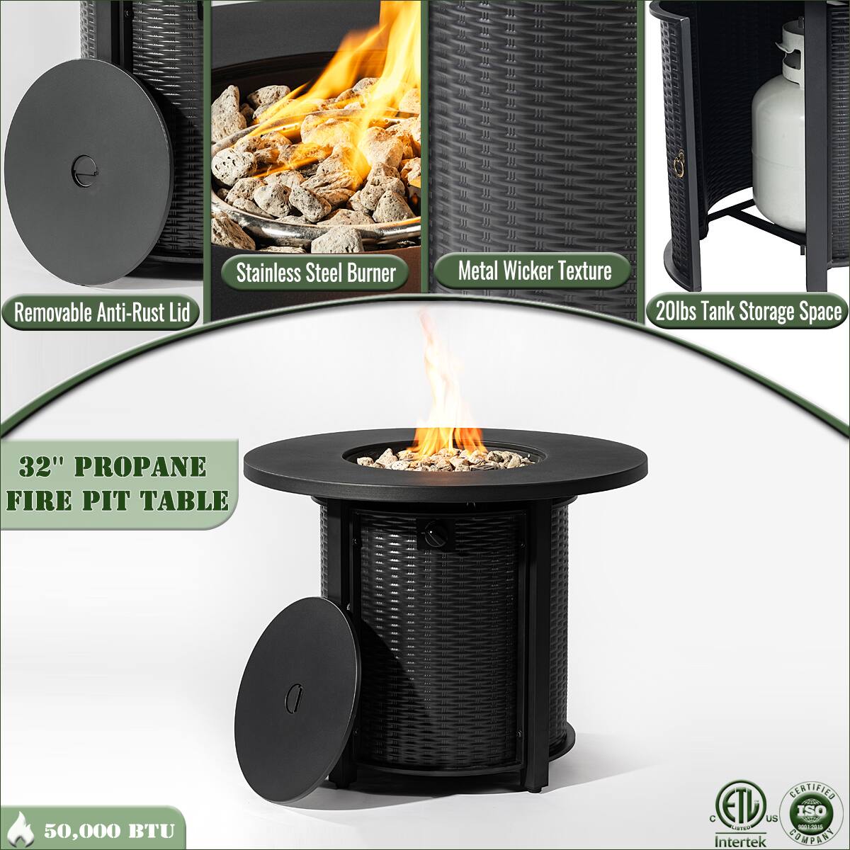 - Removable Anti-Rust Lid
- Stainless Steel Burner
- Metal Wicker Texture
- 20lbs Tank Storage Space
- 32" Propane Fire Pit Table
- 50,000 BTU
- ETL US
- Intertek
- ISO 9001