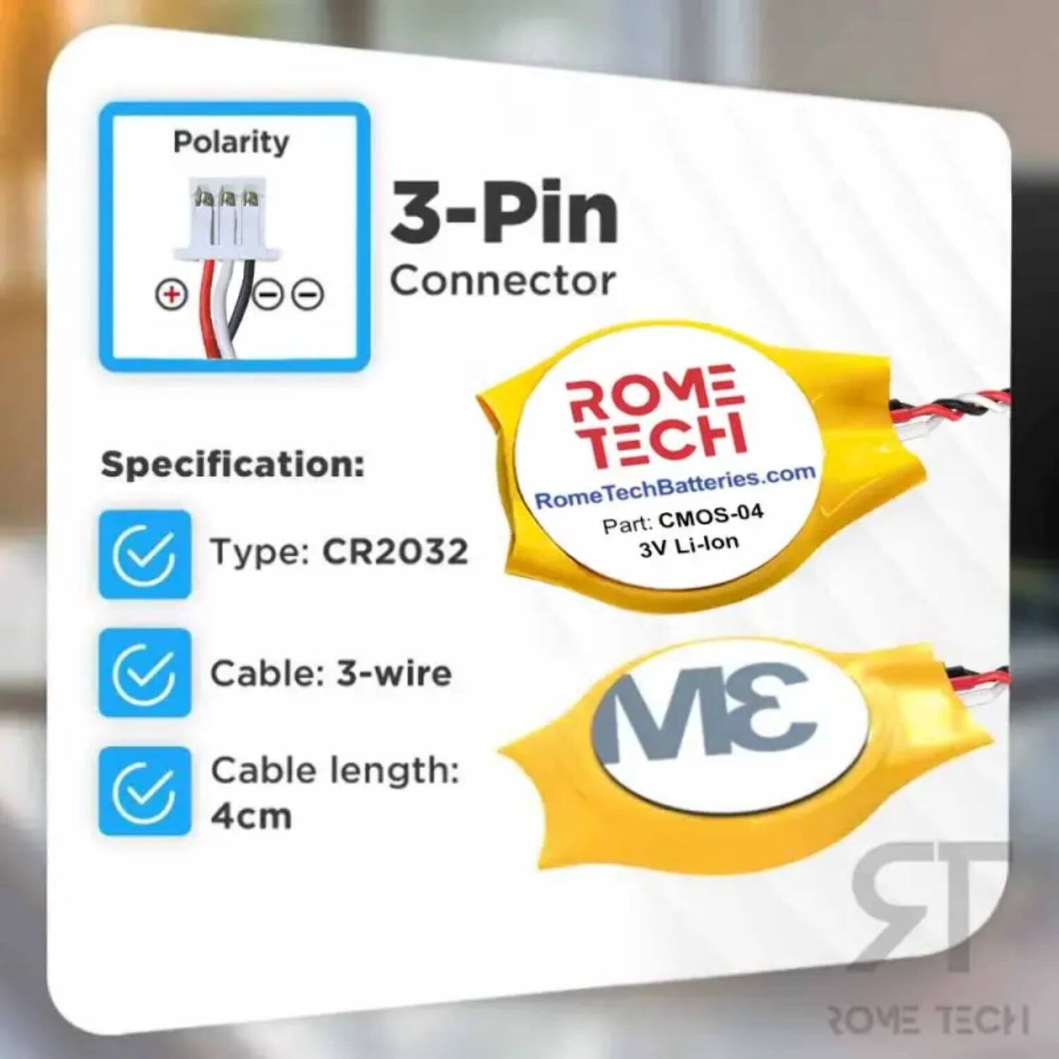 Polarity: 3-Pin + - - Connector

Specification:
- Type: CR2032
- Cable: 3-wire
- Cable length: 4cm

ROME TECH
RomeTechBatteries.com
Part: CMOS-04
3V Li-lon