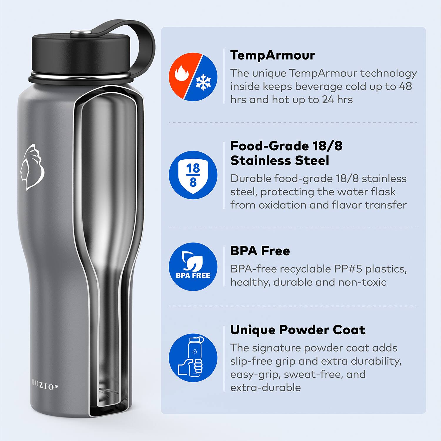 TempArmour  
The unique TempArmour technology inside keeps beverage cold up to 48 hrs and hot up to 24 hrs  

Food-Grade 18/8 Stainless Steel  
Durable food-grade 18/8 stainless steel, protecting the water flask from oxidation and flavor transfer  

BPA Free  
BPA-free recyclable PP#5 plastics, healthy, durable and non-toxic  

Unique Powder Coat  
The signature powder coat adds slip-free grip and extra durability, easy-grip, sweat-free, and extra-durable