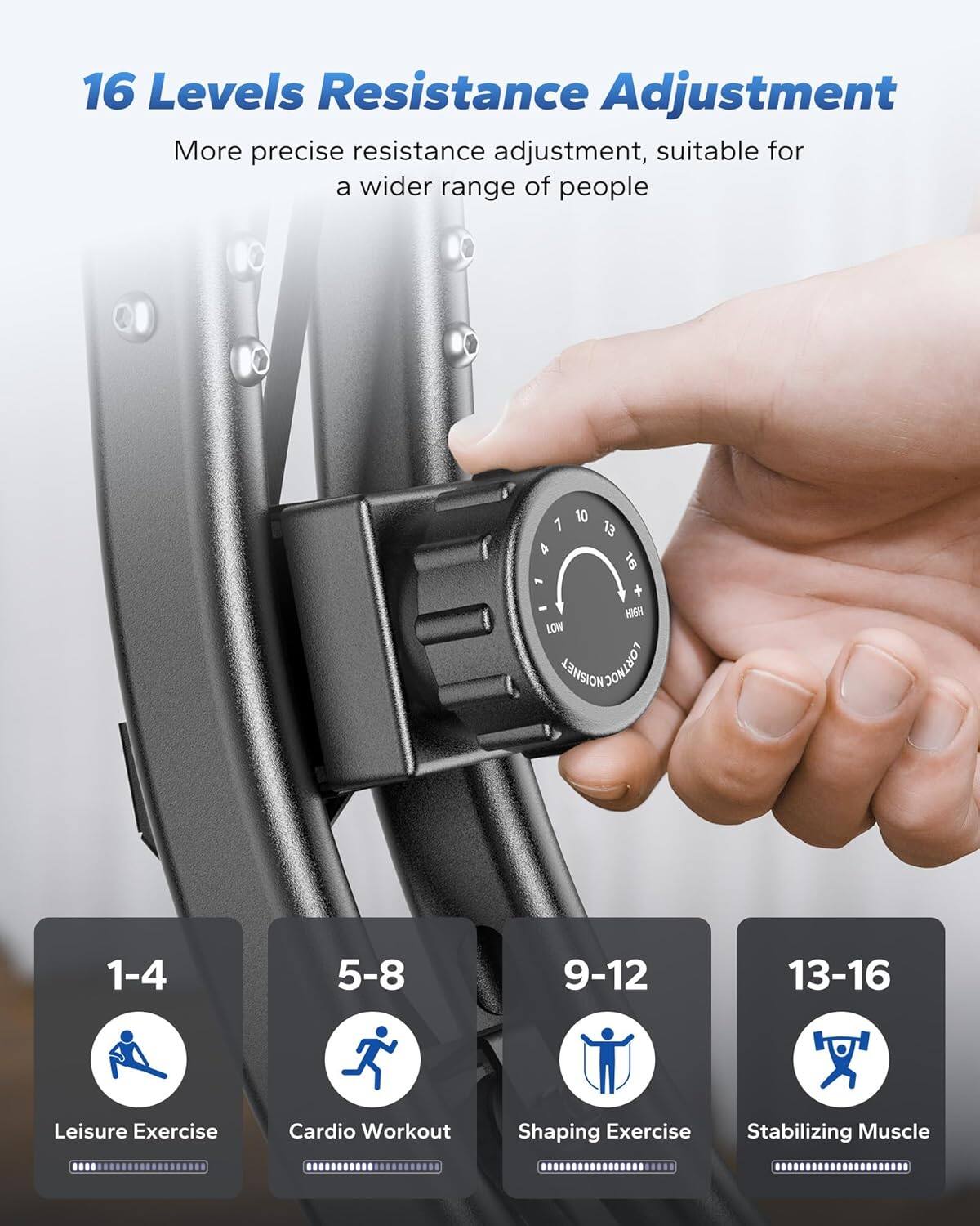 16 Levels Resistance Adjustment  
More precise resistance adjustment, suitable for a wider range of people  

1-4: Leisure Exercise  
5-8: Cardio Workout  
9-12: Shaping Exercise  
13-16: Stabilizing Muscle