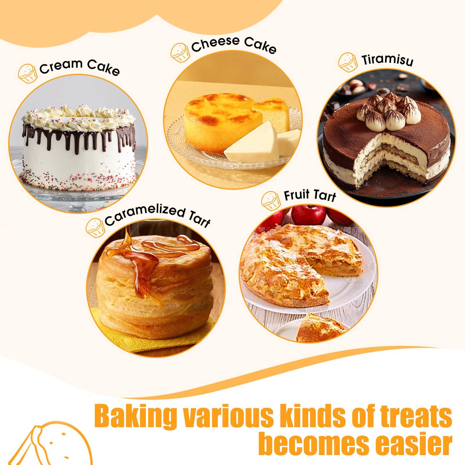 Cream Cake  
Cheese Cake  
Tiramisu  
Caramelized Tart  
Fruit Tart  

Baking various kinds of treats becomes easier