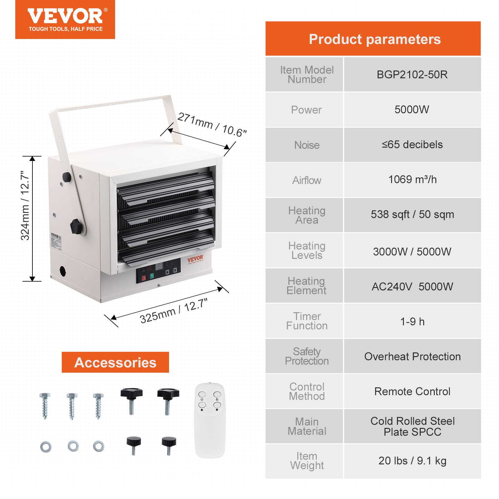 VEVOR  
TOUGH TOOLS, HALF PRICE

Product parameters

- Item Model Number: BGP2102-50R
- Power: 5000W
- Noise: ≤65 decibels
- Airflow: 1069 m³/h
- Heating Area: 538 sqft / 50 sqm
- Heating Levels: 3000W / 5000W
- Heating Element: AC240V 5000W
- Timer Function: 1-9 h
- Safety Protection: Overheat Protection
- Control Method: Remote Control
- Main Material: Cold Rolled Steel Plate SPCC
- Item Weight: 20 lbs / 9.1 kg

Accessories

- Screws
- Washers
- Remote Control

Dimensions

- 324mm / 12.7"
- 325mm / 12.7"
- 271mm / 10.6"