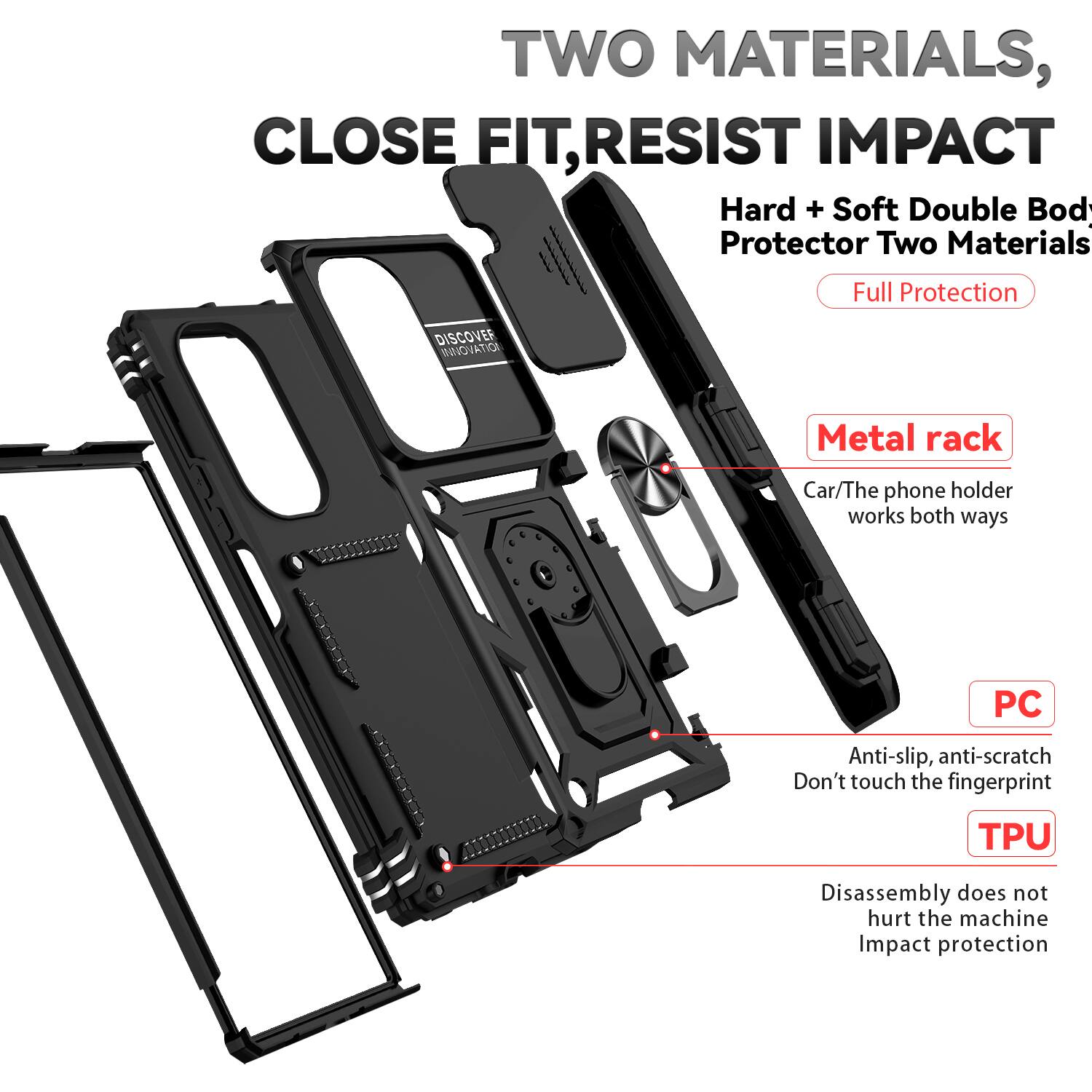 TWO MATERIALS, CLOSE FIT, RESIST IMPACT

Hard + Soft Double Body Protector Two Materials Full Protection

DISCOVER INNOVATION

Metal rack
Car/The phone holder works both ways

PC
Anti-slip, anti-scratch
Don't touch the fingerprint

TPU
Disassembly does not hurt the machine
Impact protection