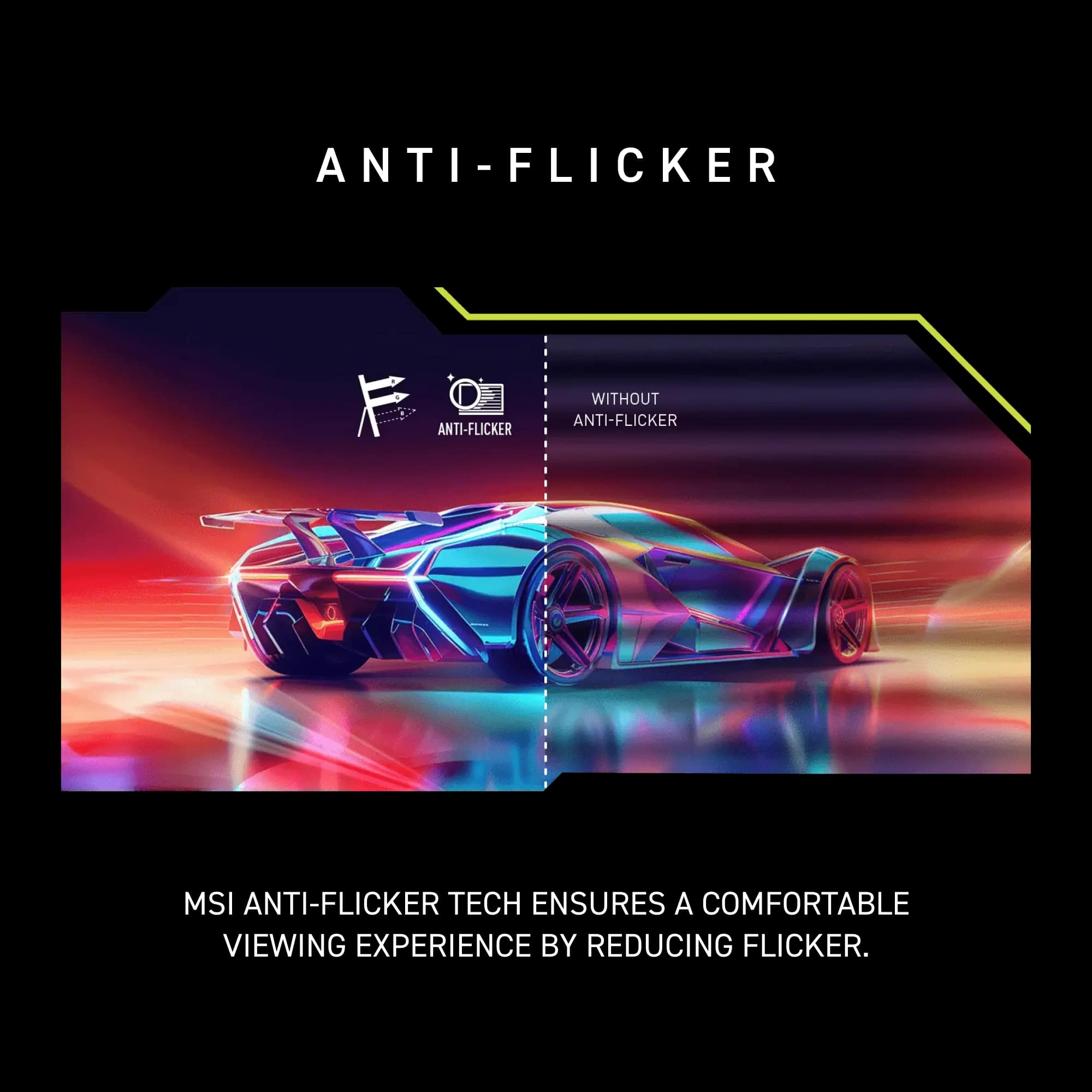 Anti-Flicker Anti-Flicker Without Anti-Flicker MSI Anti-Flicker Tech Ensures a Comfortable Viewing Experience by Reducing Flicker.