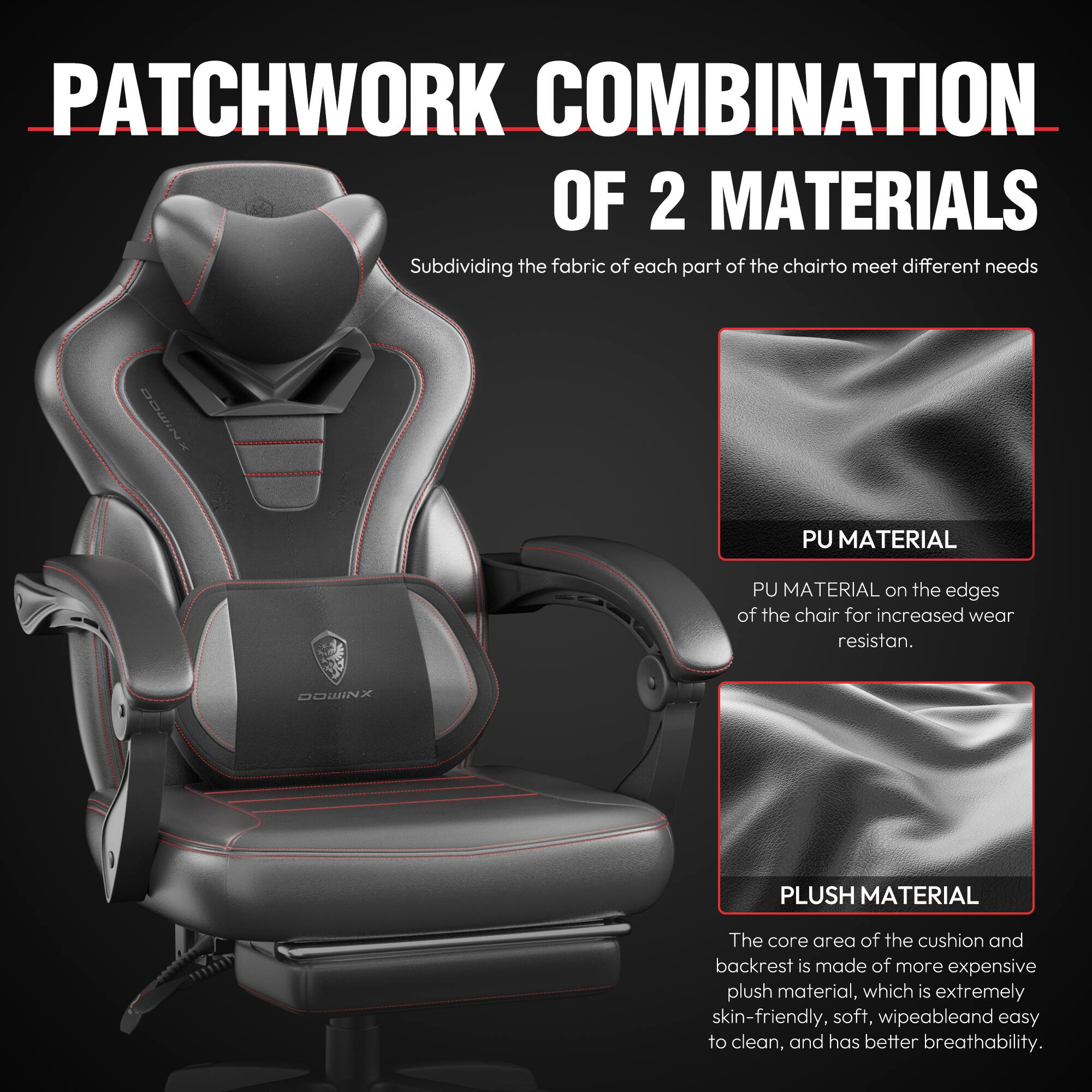 PATCHWORK COMBINATION OF 2 MATERIALS

Subdividing the fabric of each part of the chair to meet different needs

PU MATERIAL
PU MATERIAL on the edges of the chair for increased wear resistance.

PLUSH MATERIAL
The core area of the cushion and backrest is made of more expensive plush material, which is extremely skin-friendly, soft, wipeable, and easy to clean, and has better breathability.