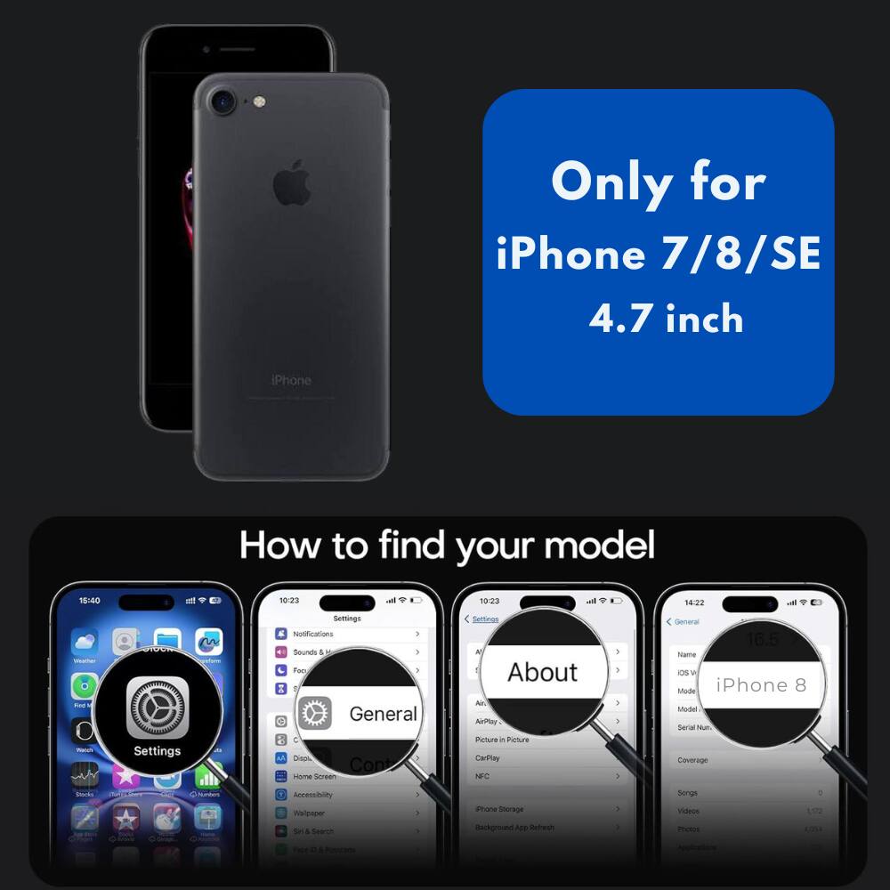 Only for iPhone 7/8/SE 4.7 inch

How to find your model

18:40 at 10:23 al 10:23 14:22 vil - tae - 1

A Settings an Semings E Notifications I Sounds 4 - - Foo 1 Z General C Dien 3 Cont seme Sereen Fellinas A 1 About Al AirPlay Peture in Picture CarPley NFC 1 . 3 5 - General 16.5 Name Os W Mode iPhone 8 Sodel Serial Num Coverage Nk - N  Accessibility maducer Se & Search - a . ione Storage Background ADD Refresh 3 . Songs Vileos motes 1072 A0 - . 4 brade -