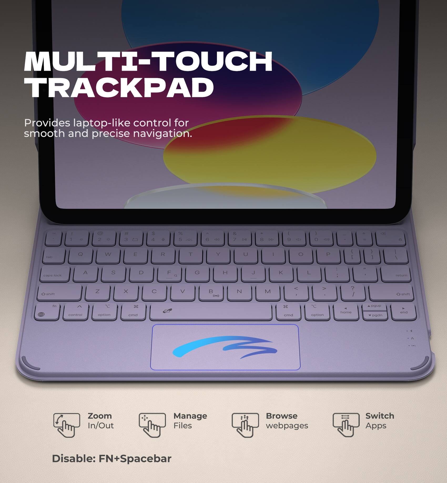 MULTI-TOUCH TRACKPAD  
Provides laptop-like control for smooth and precise navigation.

- Zoom In/Out
- Manage Files
- Browse webpages
- Switch Apps

Disable: FN+Spacebar