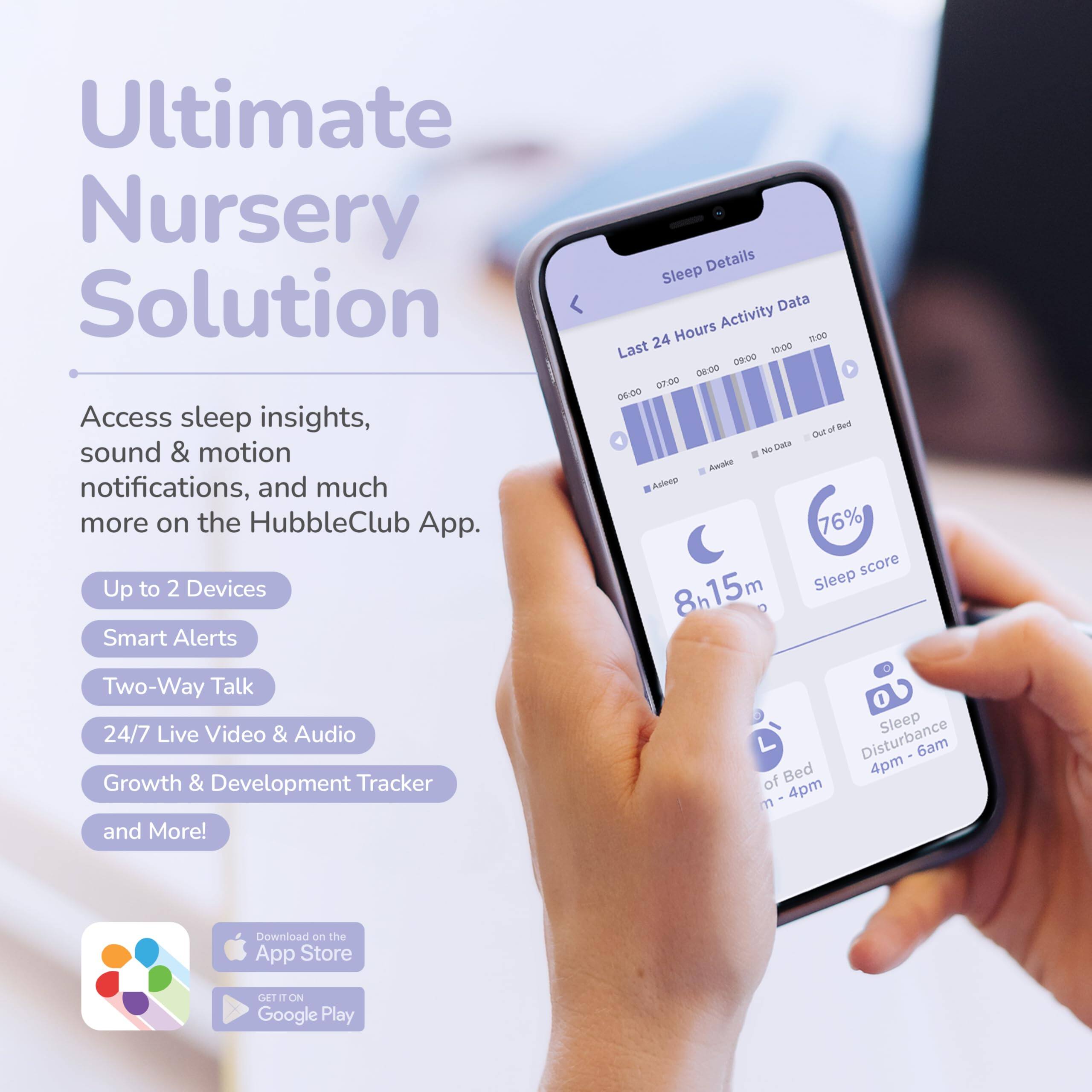 Ultimate Nursery Solution

Access sleep insights, sound & motion notifications, and much more on the HubbleClub App.

- Up to 2 Devices
- Smart Alerts
- Two-Way Talk
- 24/7 Live Video & Audio
- Growth & Development Tracker and More!

Sleep Details
Last 24 Hours Activity Data
- 06:00 - 09:00
- 09:00 - 10:00
- 10:00 - 11:00

- 8h 15m Sleep
- 76% Sleep score
- Sleep Disturbance 4pm - 6am
- Out of Bed 4pm - 4pm

Download on the App Store
GET IT ON Google Play