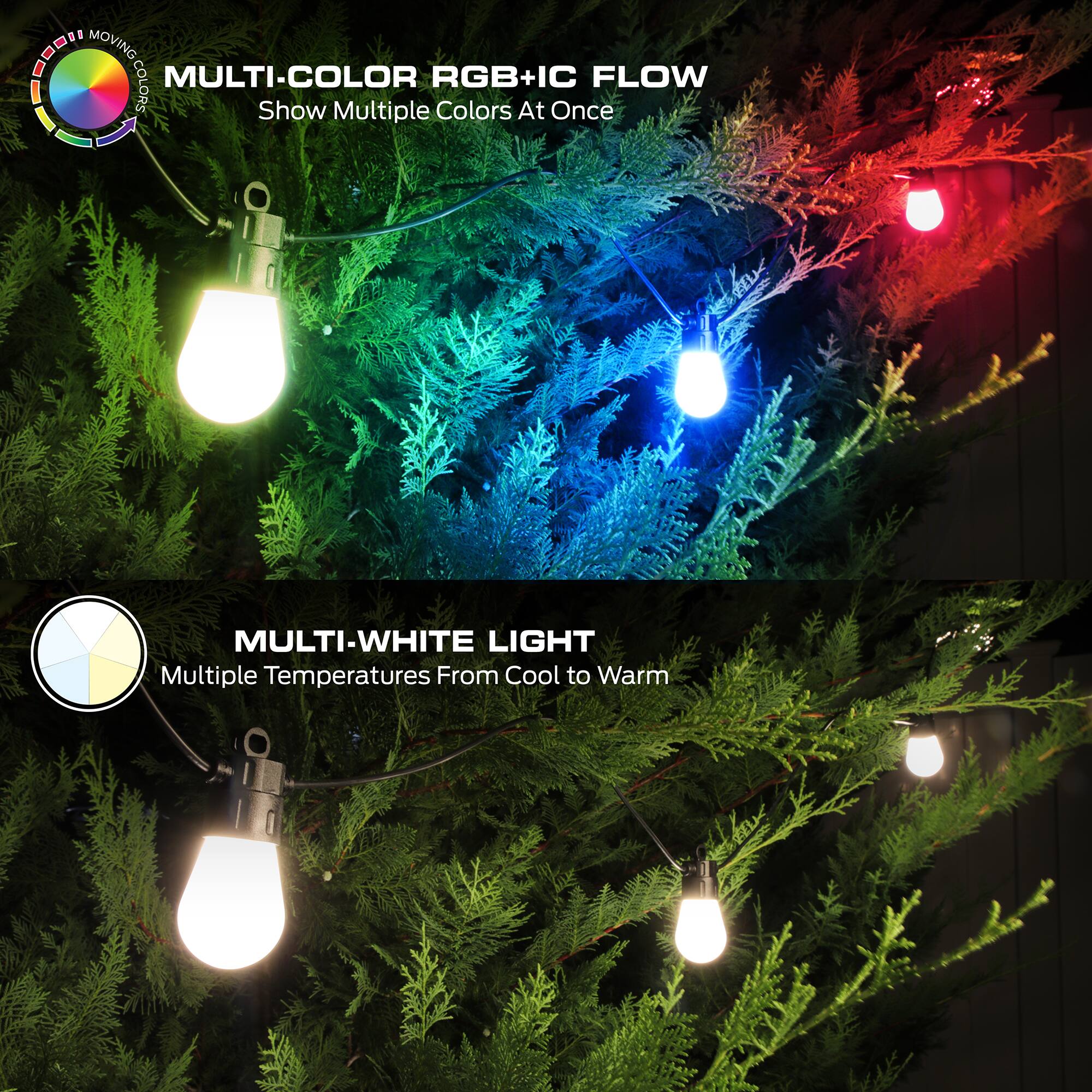 - MOVING MULTI-COLOR RGB+IC FLOW  
  Show Multiple Colors At Once  
- MULTI-WHITE LIGHT  
  Multiple Temperatures From Cool to Warm