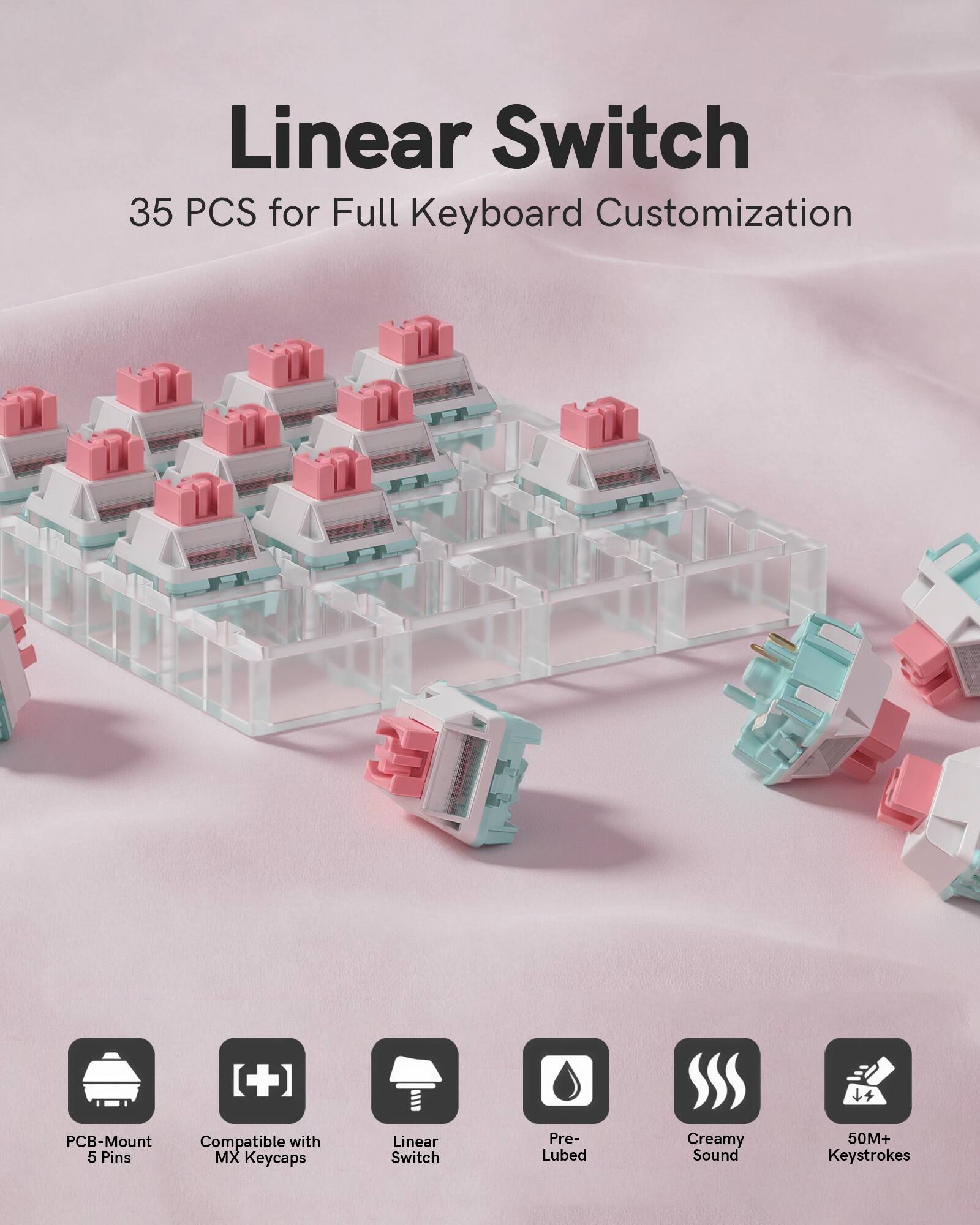Linear Switch  
35 PCS for Full Keyboard Customization  

- PCB-Mount Compatible with 5 Pins  
- MX Keycaps  
- Linear Switch  
- Pre-Lubed  
- Creamy Sound  
- 50M+ Keystrokes