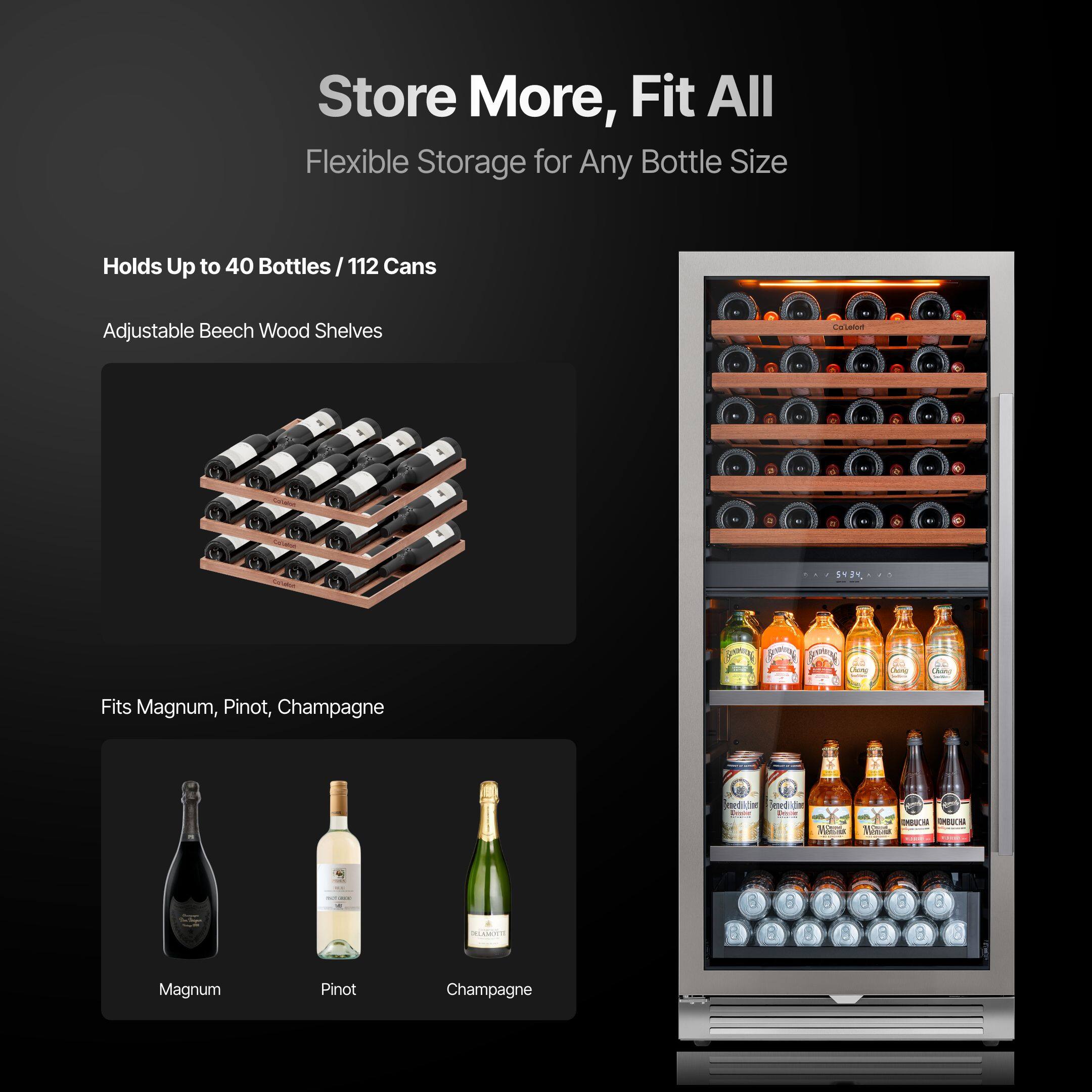 Store More, Fit All  
Flexible Storage for Any Bottle Size  

Holds Up to 40 Bottles / 112 Cans  

Adjustable Beech Wood Shelves  

Fits Magnum, Pinot, Champagne  

Magnum  
Pinot  
Champagne
