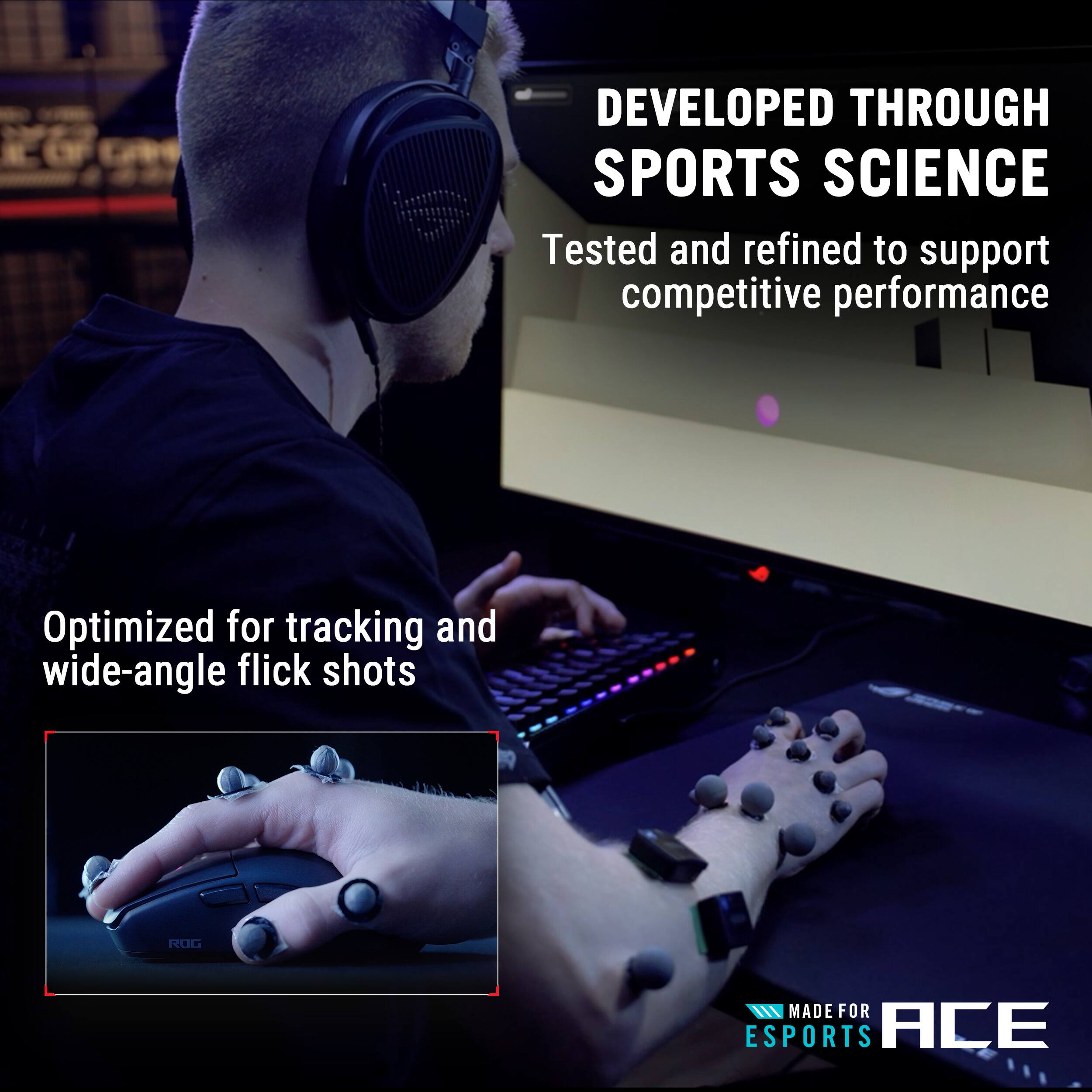 DEVELOPED THROUGH SPORTS SCIENCE  
Tested and refined to support competitive performance  

Optimized for tracking and wide-angle flick shots  

ROG  

MADE FOR ESPORTS ACE