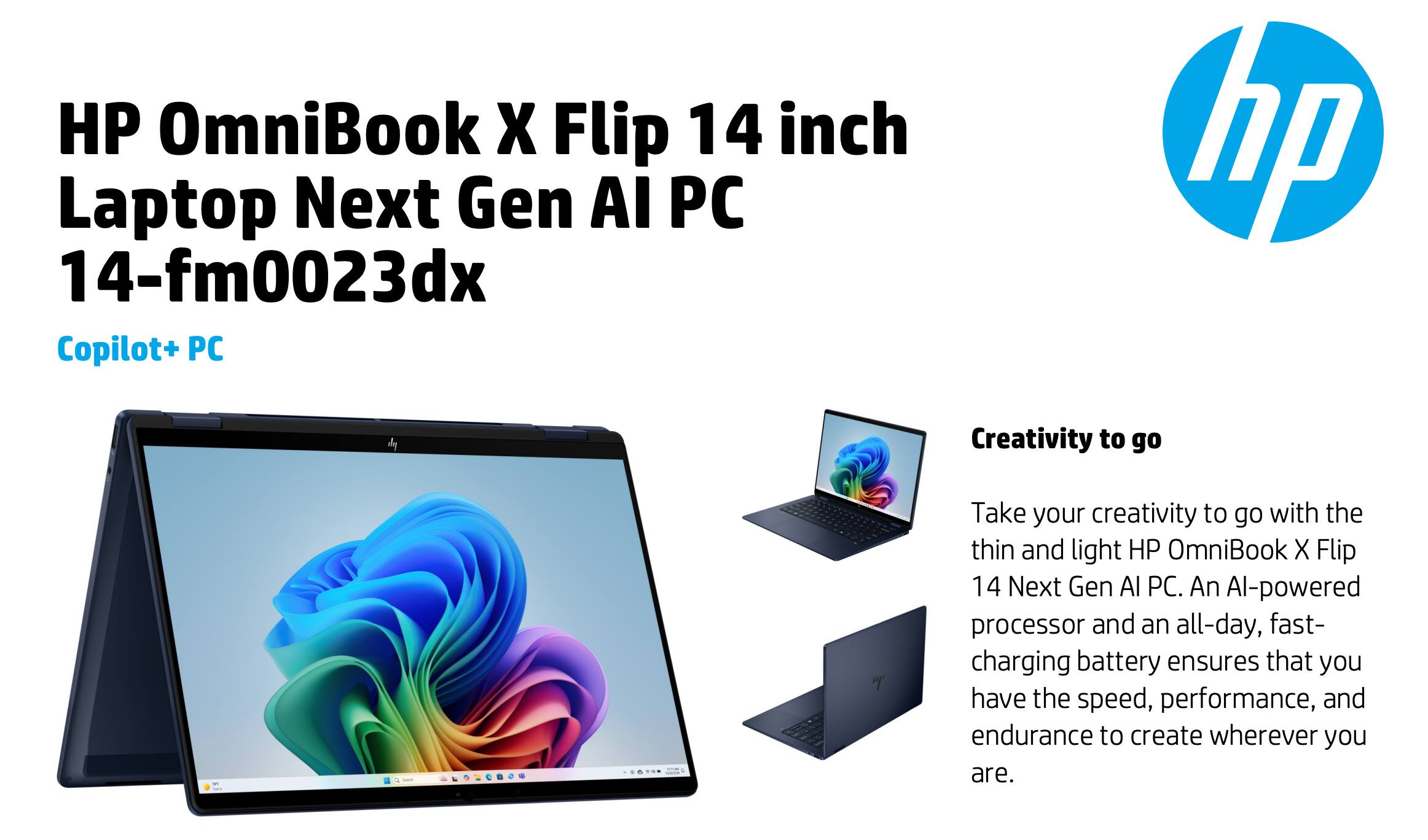 HP OmniBook X Flip 14 inch Laptop Next Gen AI PC  
14-fm0023dx  
Copilot+ PC  

Creativity to go  

Take your creativity to go with the thin and light HP OmniBook X Flip 14 Next Gen AI PC. An AI-powered processor and an all-day, fast-charging battery ensures that you have the speed, performance, and endurance to create wherever you are.