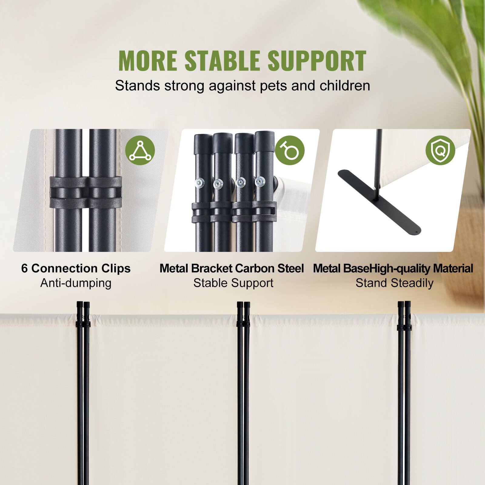 MORE STABLE SUPPORT
Stands strong against pets and children
6 Connection Clips Anti-dumping
Metal Bracket Carbon Steel
Stable Support
Metal Base High-quality Material
Stand Steadily