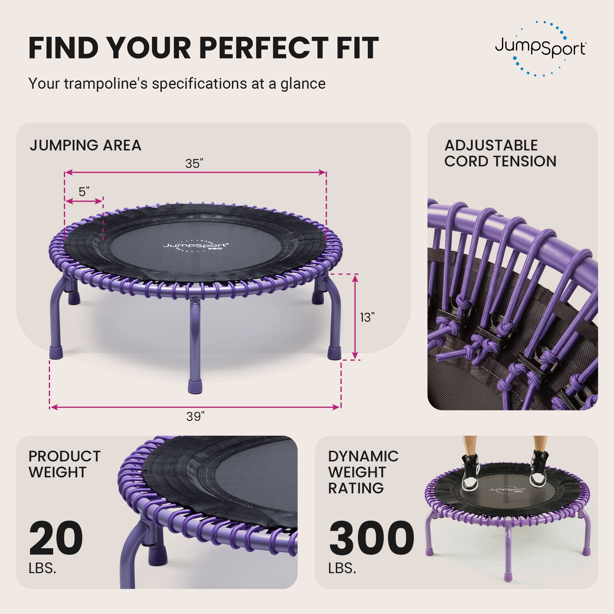 FIND YOUR PERFECT FIT  
Your trampoline's specifications at a glance

JumpSport  
JUMPING AREA  
35"  
ADJUSTABLE CORD TENSION  
5"  
13"  
PRODUCT WEIGHT  
20 LBS.  
DYNAMIC WEIGHT RATING  
300 LBS.