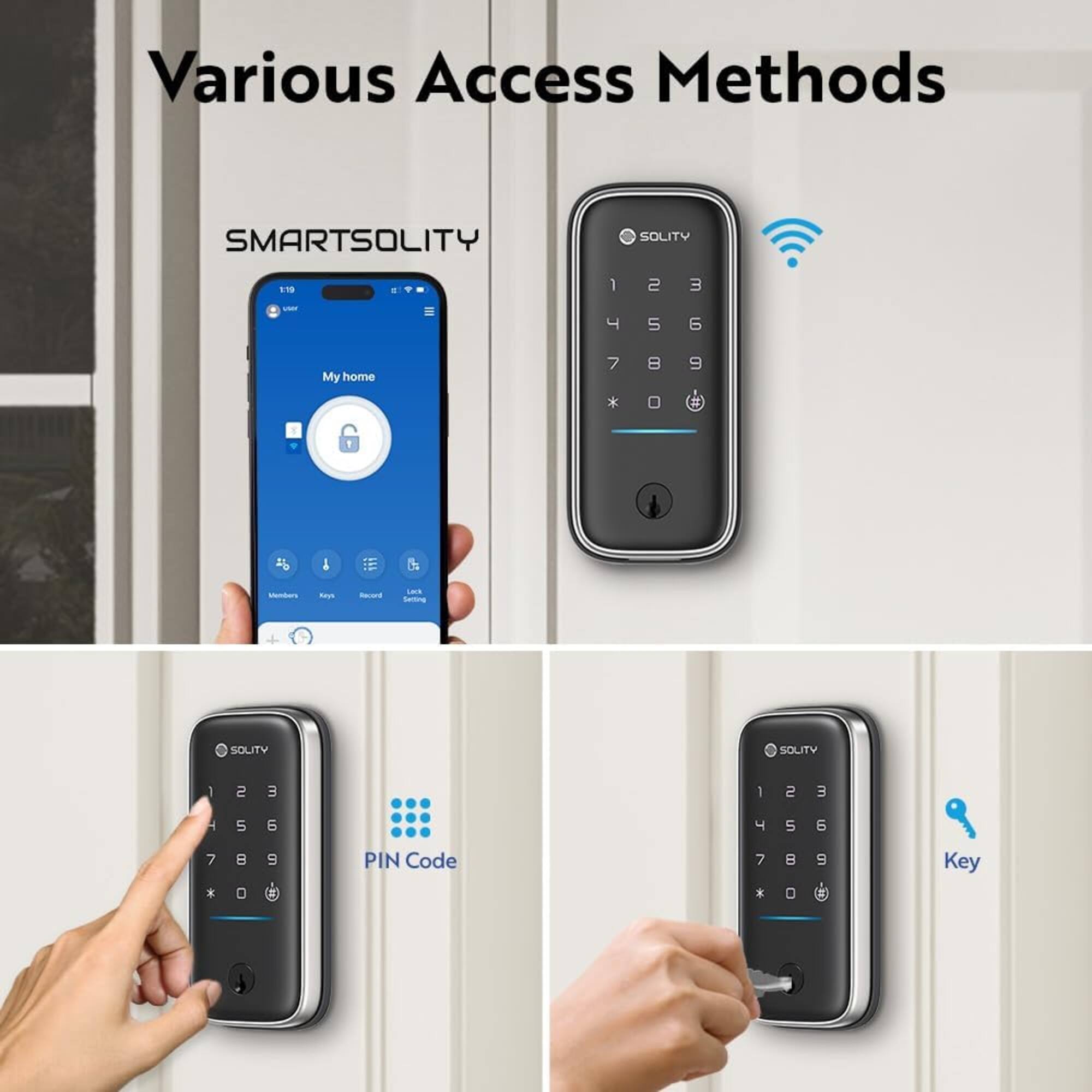 Various Access Methods

SMARTSOLITY

SOLITY

19

1 2 3

4 5 6

7 8 9

My home

Members

Keys

Record

Lack Setting

SOLITY

1 2 3

4 5 6

7 8 9

PIN Code

Key