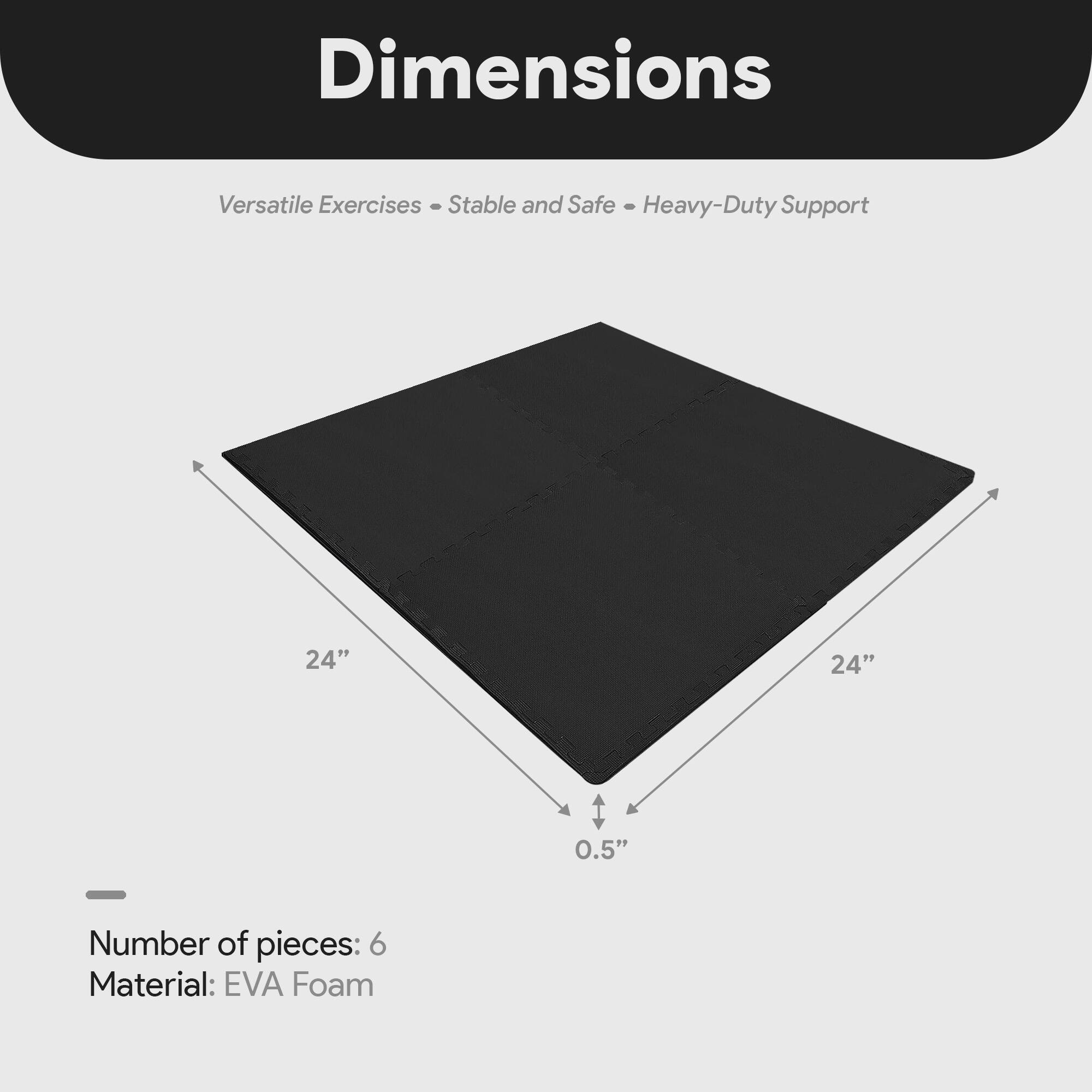 Dimensions  
Versatile Exercises - Stable and Safe - Heavy-Duty Support  

24" x 24" x 0.5"  

Number of pieces: 6  
Material: EVA Foam