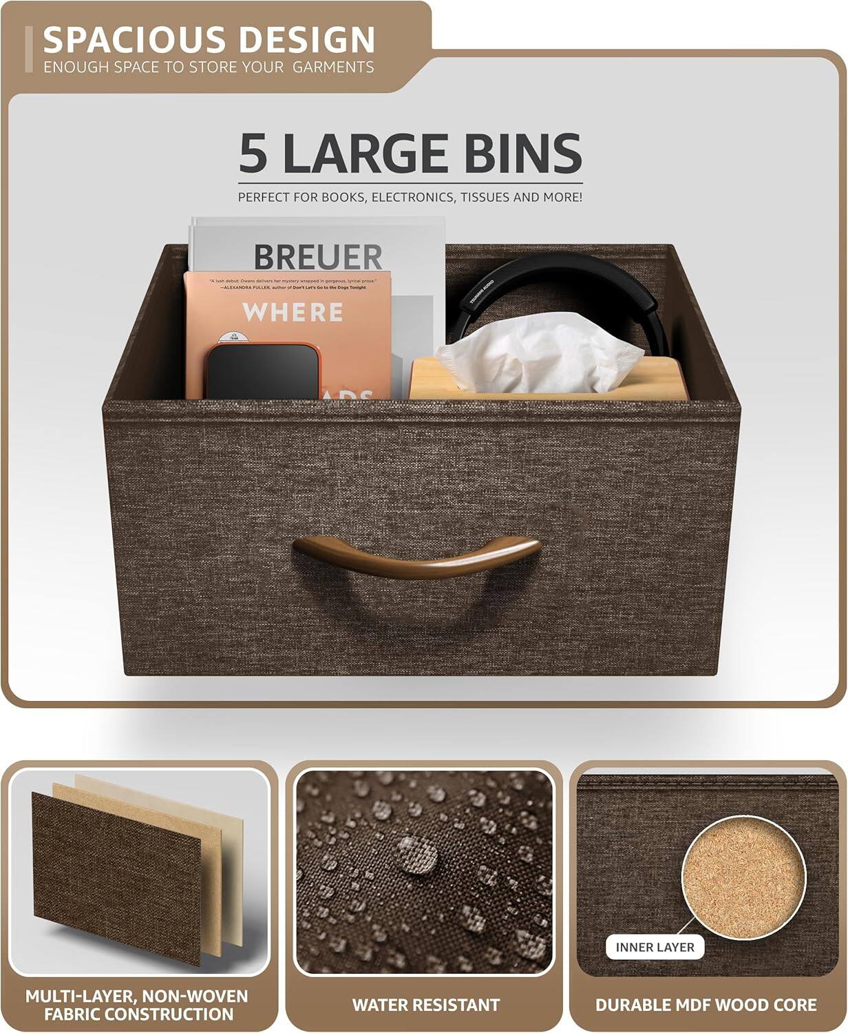 SPACIOUS DESIGN  
ENOUGH SPACE TO STORE YOUR GARMENTS  

5 LARGE BINS  
PERFECT FOR BOOKS, ELECTRONICS, TISSUES AND MORE!  

BREUER - C...  

- WHERE  
INNER LAYER  
MULTI-LAYER, NON-WOVEN FABRIC CONSTRUCTION  
WATER RESISTANT  
DURABLE MDF WOOD CORE