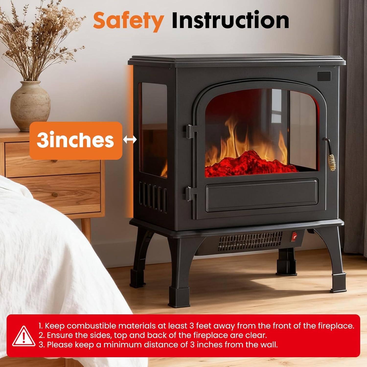 Safety Instruction

1. Keep combustible materials at least 3 feet away from the front of the fireplace.
2. Ensure the sides, top, and back of the fireplace are clear.
3. Please keep a minimum distance of 3 inches from the wall.