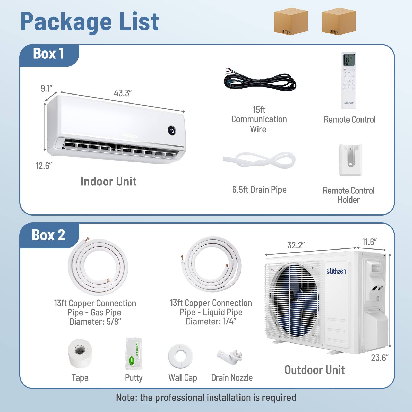 Package List

Box 1
- Indoor Unit: 9.1" x 43.3" x 12.6"
- 15ft Communication Wire
- 6.5ft Drain Pipe
- Remote Control
- Remote Control Holder

Box 2
- Outdoor Unit: 32.2" x 11.6" x 23.6"
- 13ft Copper Connection Pipe - Gas Pipe Diameter: 5/8"
- 13ft Copper Connection Pipe - Liquid Pipe Diameter: 1/4"
- Tape
- Putty
- Wall Cap
- Drain Nozzle

Note: the professional installation is required