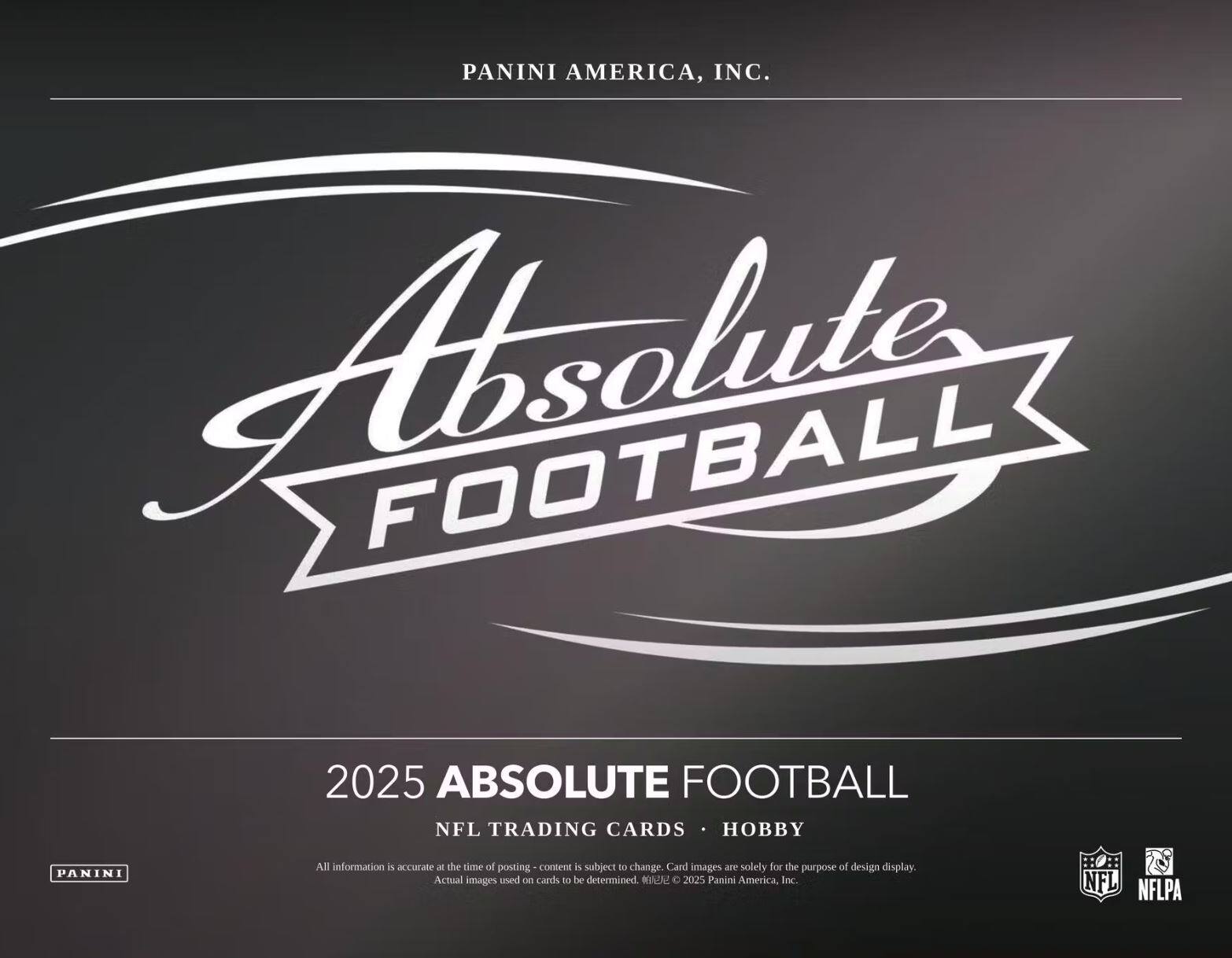 PANINI AMERICA, INC.

Absolute FOOTBALL

2025 ABSOLUTE FOOTBALL  
NFL TRADING CARDS • HOBBY

All information is accurate at the time of posting - content is subject to change. Card images are solely for the purpose of design display. Actual images used on cards to be determined. ©2025 Panini America, Inc. NFL NFLPA